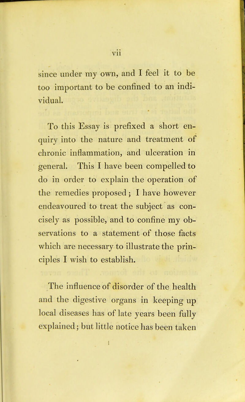 since under my own, and I feel it to be too important to be confined to an indi- vidual. To this Essay is prefixed a short en- quiry into the nature and treatment of chronic inflammation, and ulceration in general. This I have been compelled to do in order to explain the operation of the remedies proposed ; I have however endeavoured to treat the subject as con- cisely as possible, and to confine my ob- servations to a statement of those facts which are necessary to illustrate the prin- ciples I wish to establish. The influence of disorder of the health and the digestive organs in keeping up local diseases has of late years been fully explained; but little notice has been taken