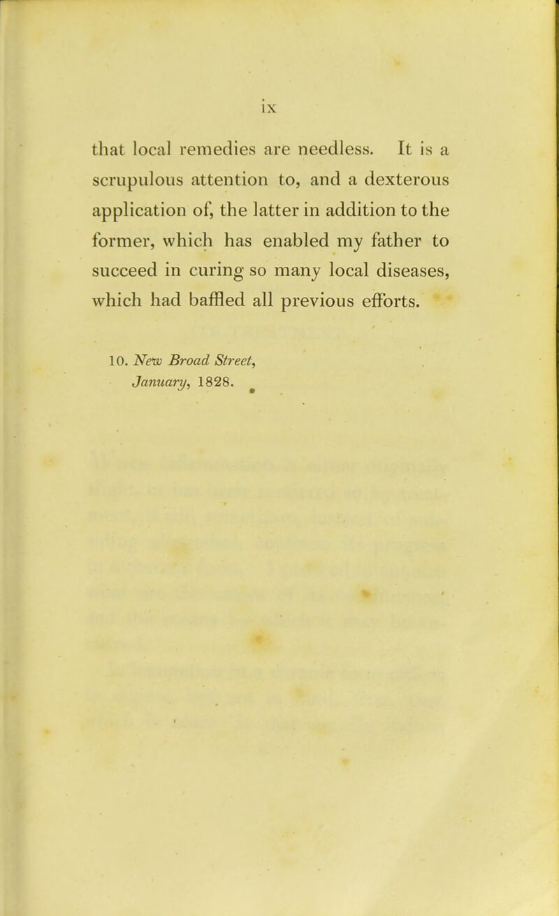 that local remedies are needless. It is a scrupulous attention to, and a dexterous application of, the latter in addition to the former, which has enabled my father to succeed in curing so many local diseases, which had baffled all previous efforts. 10. New Broad Street, January, 1828. ^