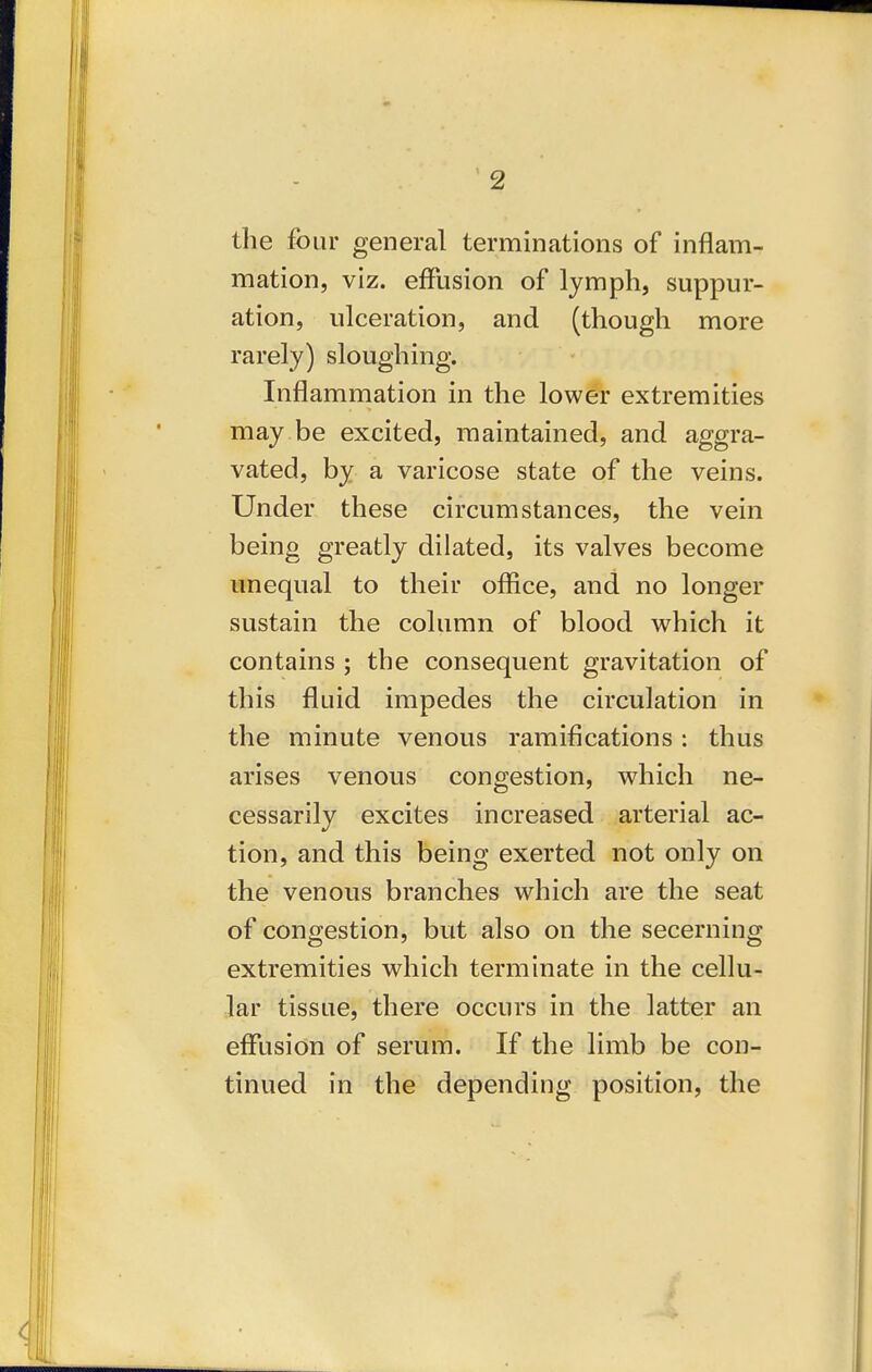 the four general terminations of inflam- mation, viz. effusion of lymph, suppur- ation, ulceration, and (though more rarely) sloughing. Inflammation in the lower extremities may be excited, maintained, and aggra- vated, by a varicose state of the veins. Under these circumstances, the vein being greatly dilated, its valves become unequal to their office, and no longer sustain the column of blood which it contains ; the consequent gravitation of this fluid impedes the circulation in the minute venous ramifications : thus arises venous congestion, which ne- cessarily excites increased arterial ac- tion, and this being exerted not only on the venous branches which are the seat of congestion, but also on the secerning extremities which terminate in the cellu- lar tissue, there occurs in the latter an effusion of serum. If the limb be con- tinued in the depending position, the 4