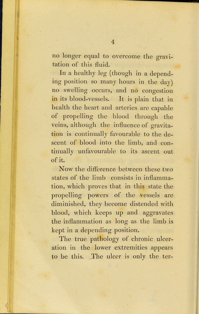 no longer equal to overcome the gravi- tation of this fluid. In a healthy leg (though in a depend- ing position so many hours in the day) no swelling occurs, and no congestion in its blood-vessels. It is plain that in health the heart and arteries are capable of propelling the blood through the veins, although the influence of gravita- tion is continually favourable to the de- scent of blood into the limb, and con- tinually unfavourable to its ascent out of it. Now the difference between these two states of the limb consists in inflamma- tion, which proves that in this state the propelling powers of the vessels are diminished, they become distended with blood, which keeps up and aggravates the inflammation as long as the limb is kept in a depending position. The true pathology of chronic ulcer- ation in the lower extremities appears to be this. JThe ulcer is only the ter-