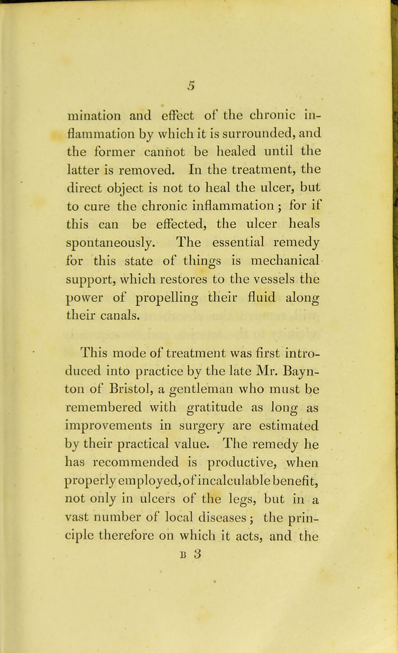 mination and effect of the chronic in- flammation by which it is surrounded, and the former cannot be healed until the latter is removed. In the treatment, the direct object is not to heal the ulcer, but to cure the chronic inflammation; for if this can be effected, the ulcer heals spontaneously. The essential remedy for this state of things is mechanical support, which restores to the vessels the power of propelling their fluid along their canals. This mode of treatment was first intro- duced into practice by the late Mr. Bayn- ton of Bristol, a gentleman who must be remembered with gratitude as long as improvements in surgery are estimated by their practical value. The remedy he has recommended is productive, when properly employed, of incalculable benefit, not only in ulcers of the legs, but in a vast number of local diseases; the prin- ciple therefore on which it acts, and the B 3