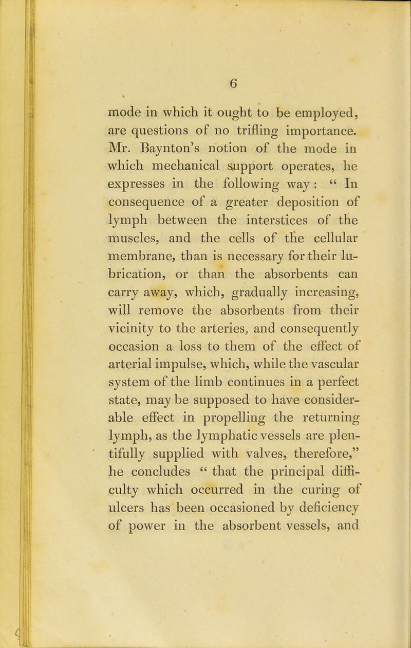 mode in which it ought to be employed, are questions of no trifling importance. Mr. Bajnton's notion of the mode in which mechanical s^upport operates, he expresses in the following way :  In consequence of a greater deposition of lymph between the interstices of the muscles, and the cells of the cellular membrane, than is necessary for their lu- brication, or than the absorbents can carry away, which, gradually increasing, will remove the absorbents from their vicinity to the arteries^ and consequently occasion a loss to them of the effect of arterial impulse, which, while the vascular system of the limb continues in a perfect state, may be supposed to have consider- able effect in propelling the returning lymph, as the lymphatic vessels are plen- tifully supplied with valves, therefore, he concludes  that the principal diffi- culty which occurred in the curing of ulcers has been occasioned by deficiency of power in the absorbent vessels, and