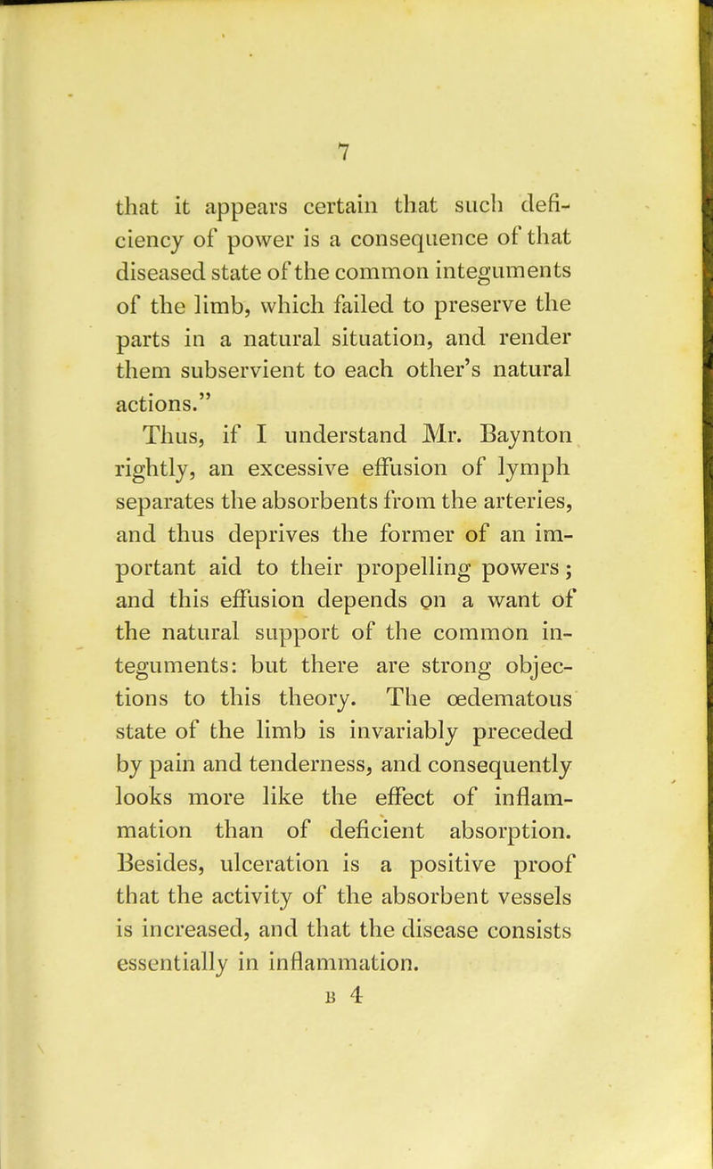 that it appears certain that such defi- ciency of power is a consequence of that diseased state of the common integuments of the limb, which failed to preserve the parts in a natural situation, and render them subservient to each other's natural actions. Thus, if I understand Mr. Baynton rightly, an excessive effusion of lymph separates the absorbents from the arteries, and thus deprives the former of an im- portant aid to their propelling powers; and this effusion depends on a want of the natural support of the common in- teguments: but there are strong objec- tions to this theory. The cedematous state of the limb is invariably preceded by pain and tenderness, and consequently looks more like the effect of inflam- mation than of deficient absorption. Besides, ulceration is a positive proof that the activity of the absorbent vessels is increased, and that the disease consists essentially in inflammation.