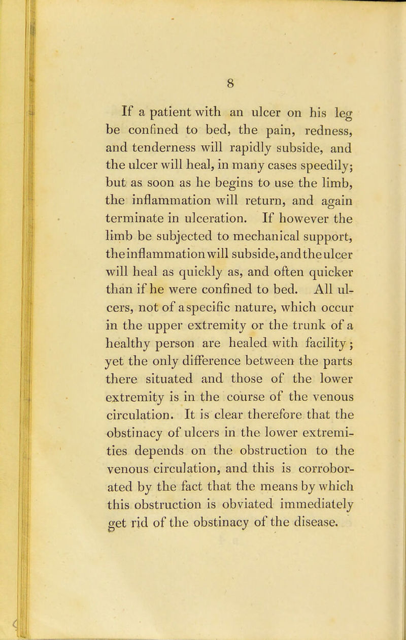 If a patient with an ulcer on his leg be confined to bed, the pain, redness, and tenderness will rapidly subside, and the ulcer will heal, in many cases speedily; but as soon as he begins to use the limb, the inflammation will return, and asain terminate in ulceration. If however the limb be subjected to mechanical support, the inflammation will subside, and the ulcer will heal as quickly as, and often quicker than if he were confined to bed. All ul- cers, not of a specific nature, which occur in the upper extremity or the trunk of a healthy person are healed with facility; yet the only diflference between the parts there situated and those of the lower extremity is in the course of the venous circulation. It is clear therefore that the obstinacy of ulcers in the lower extremi- ties depends on the obstruction to the venous circulation, and this is corrobor- ated by the fact that the means by which this obstruction is obviated immediately get rid of the obstinacy of the disease.