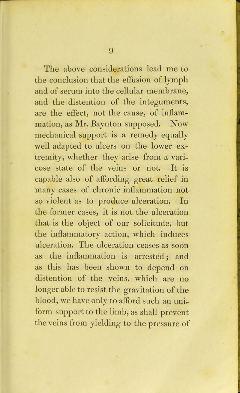 The above considerations lead me to the conclusion that the effusion of lymph and of serum into the cellular membrane, and the distention of the integuments, are the effect, not the cause, of inflam- mation, as Mr. JBaynton supposed. Now mechanical support is a remedy equally well adapted to ulcers on the lower ex- tremity, whether they arise from a vari- cose state of the veins or not. It is capable also of affording great relief in many cases of chronic inflammation not so violent as to produce ulceration. In the former cases, it is not the ulceration that is the object of our solicitude, but the inflammatory action, which induces ulceration. The ulceration ceases as soon as the inflammation is arrested; and as this has been shown to depend on distention of the veins, which are no longer able to resist the gravitation of the blood, we have only to afford such an unir form support to the limb, as shall prevent the veins from yielding to the pressure of