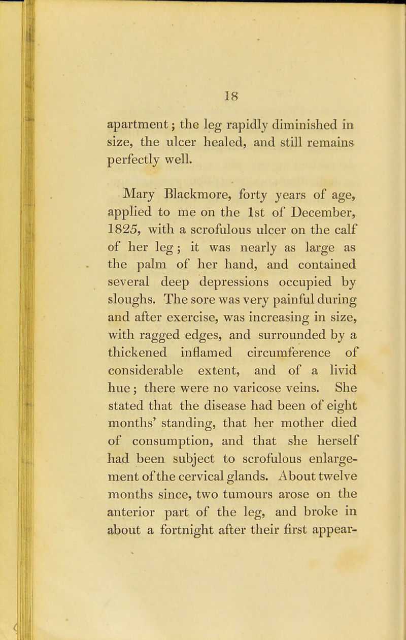 apartment; the leg rapidly diminished in size, the ulcer healed, and still remains perfectly well. Mary Blackmore, forty years of age, applied to me on the 1st of December, 1825, with a scrofulous ulcer on the calf of her leg; it was nearly as large as the palm of her hand, and contained several deep depressions occupied by sloughs. The sore was very painful during and after exercise, was increasing in size, with ragged edges, and surrounded by a thickened inflamed circumference of considerable extent, and of a livid hue; there were no varicose veins. She stated that the disease had been of eight months* standing, that her mother died of consumption, and that she herself had been subject to scrofulous enlarge- ment of the cervical glands. About twelve months since, two tumours arose on the anterior part of the leg, and broke in about a fortnight after their first appear-