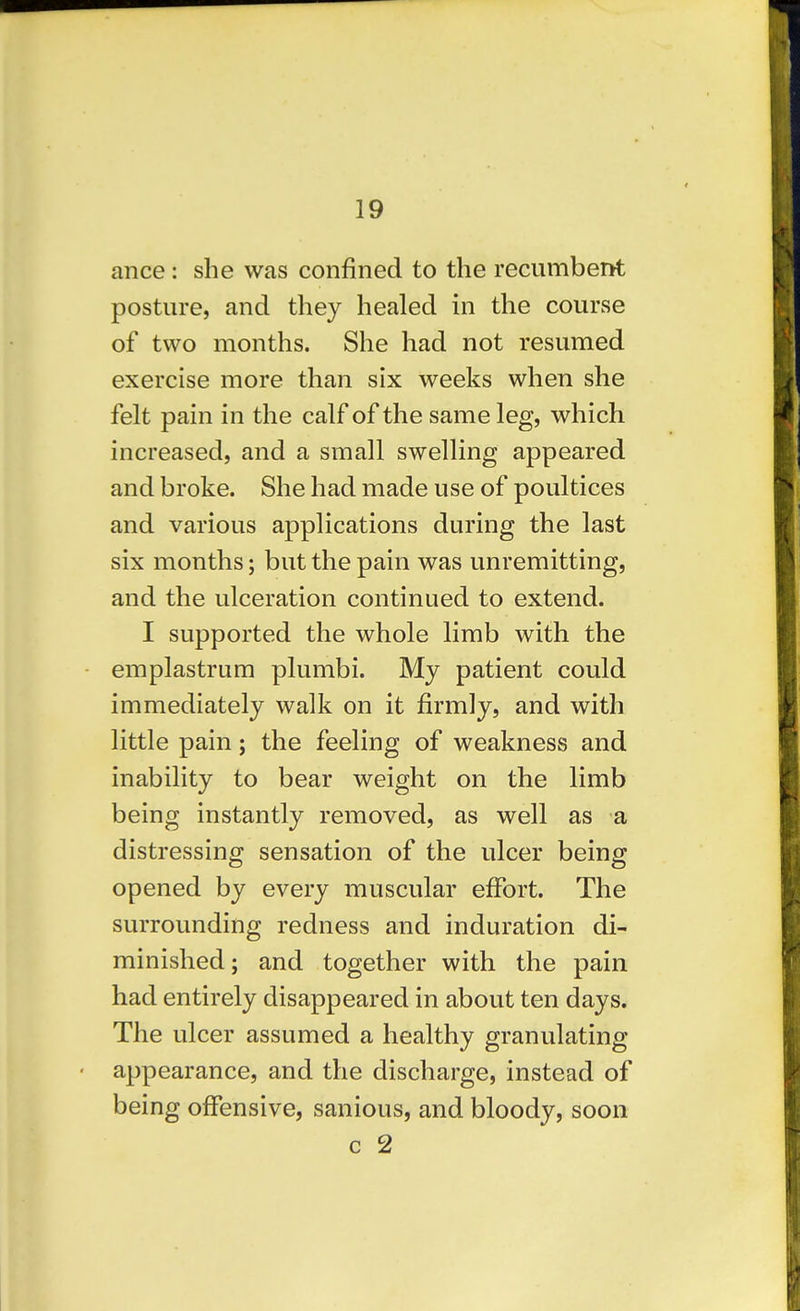 ance: she was confined to the recumberrt posture, and they healed in the course of two months. She had not resumed exercise more than six weeks when she felt pain in the calf of the same leg, which increased, and a small swelUng appeared and broke. She had made use of poultices and various applications during the last six months; but the pain was unremitting, and the ulceration continued to extend. I supported the whole limb with the emplastrum plumbi. My patient could immediately walk on it firmly, and with little pain; the feeling of weakness and inability to bear weight on the limb being instantly removed, as well as a distressing sensation of the ulcer being opened by every muscular effort. The surrounding redness and induration di- minished; and together with the pain had entirely disappeared in about ten days. The ulcer assumed a healthy granulating appearance, and the discharge, instead of being offensive, sanious, and bloody, soon c 2