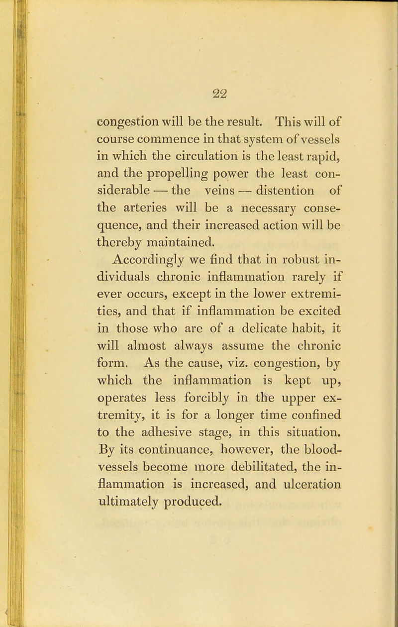 congestion will be the result. This will of course commence in that system of vessels in which the circulation is the least rapid, and the propelling power the least con- siderable — the veins — distention of the arteries will be a necessary conse- quence, and their increased action will be thereby maintained. Accordingly we find that in robust in- dividuals chronic inflammation rarely if ever occurs, except in the lower extremi- ties, and that if inflammation be excited in those who are of a delicate habit, it will almost always assume the chronic form. As the cause, viz. congestion, by which the inflammation is kept up, operates less forcibly in the upper ex- tremity, it is for a longer time confined to the adhesive stage, in this situation. By its continuance, however, the blood- vessels become more debilitated, the in- flammation is increased, and ulceration ultimately produced.