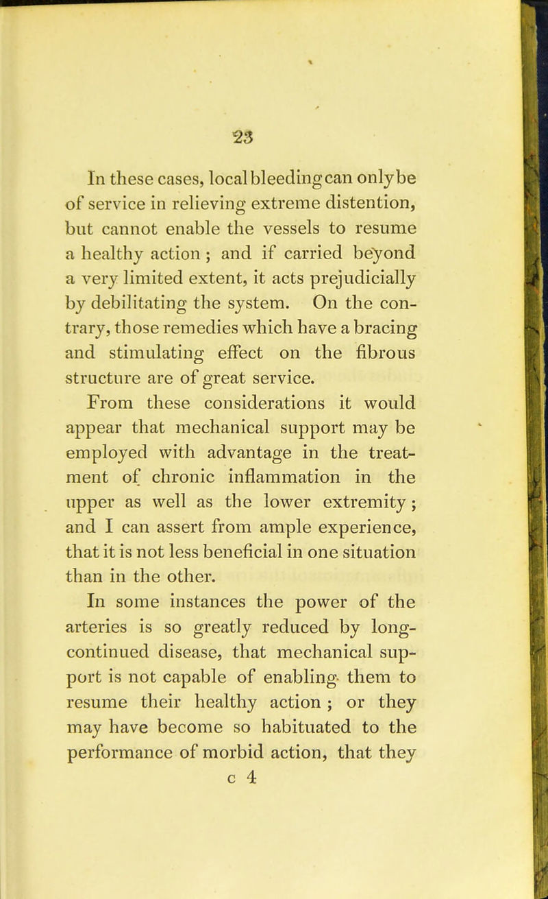 2S In these cases, local bleeding can only be of service in relieving extreme distention, but cannot enable the vessels to resume a healthy action ; and if carried beyond a very limited extent, it acts prejudicially by debilitating the system. On the con- trary, those remedies which have a bracing and stimulating effect on the fibrous structure are of great service. From these considerations it v^ould appear that mechanical support may be employed with advantage in the treat- ment of chronic inflammation in the upper as well as the lower extremity; and I can assert from ample experience, that it is not less beneficial in one situation than in the other. In some instances the power of the arteries is so greatly reduced by long- continued disease, that mechanical sup- port is not capable of enabling them to resume their healthy action; or they may have become so habituated to the performance of morbid action, that they c 4