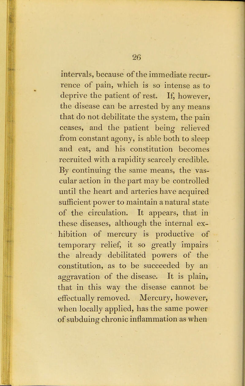 intervals, because of the immediate recur- rence of pain, which is so intense as to deprive the patient of rest. If, however, the disease can be arrested by any means that do not debilitate the system, the pain ceases, and the patient being relieved from constant agony, is able both to sleep and eat, and his constitution becomes recruited with a rapidity scarcely credible. By continuing the same means, the vas- cular action in the part may be controlled until the heart and arteries have acquired sufficient power to maintain a natural state of the circulation. It appears, that in these diseases, although the internal ex- hibition of mercury is productive of temporary relief, it so greatly impairs the already debilitated powers of tlie constitution, as to be succeeded by an aggravation of the disease. It is plain, that in this way the disease cannot be effectually removed. Mercury, however, when locally applied, has the same power of subduing chronic inflammation as when