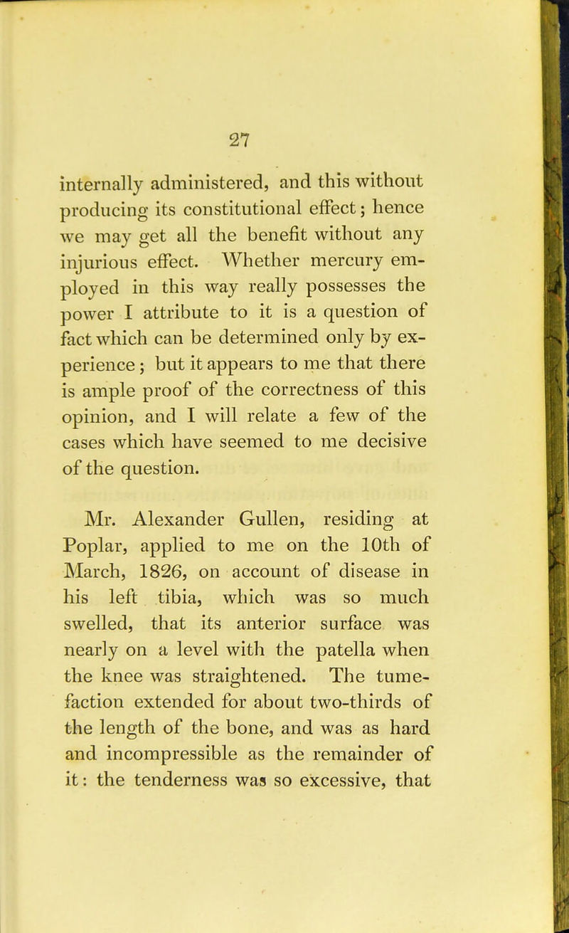 internally administered, and this without producing its constitutional eiFect; hence we may get all the benefit without any injurious effect. Whether mercury em- ployed in this way really possesses the power I attribute to it is a question of fact which can be determined only by ex- perience ; but it appears to me that there is ample proof of the correctness of this opinion, and I will relate a few of the cases which have seemed to me decisive of the question. Mr. Alexander Gullen, residing at Poplar, applied to me on the 10th of March, 1826, on account of disease in his left tibia, which was so much swelled, that its anterior surface was nearly on a level with the patella when the knee was straightened. The tume- faction extended for about two-thirds of the length of the bone, and was as hard and incompressible as the remainder of it: the tenderness was so excessive, that