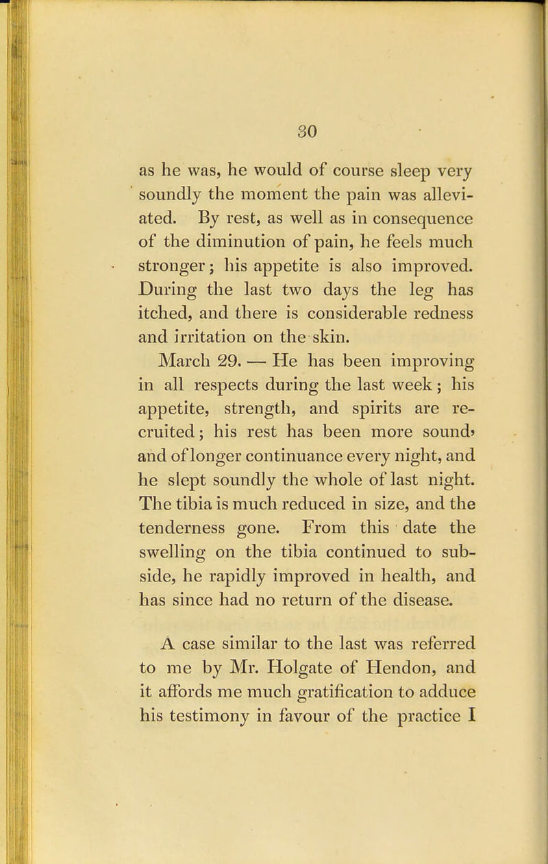 so as he was, he would of course sleep very soundly the moment the pain was allevi- ated. By rest, as well as in consequence of the diminution of pain, he feels much stronger; his appetite is also improved. During the last two days the leg has itched, and there is considerable redness and irritation on the skin. March 29. — He has been improving in all respects during the last week; his appetite, strength, and spirits are re- cruited; his rest has been more sound* and of longer continuance every night, and he slept soundly the whole of last night. The tibia is much reduced in size, and the tenderness gone. From this date the swelling on the tibia continued to sub- side, he rapidly improved in health, and has since had no return of the disease. A case similar to the last was referred to me by Mr. Holgate of Hendon, and it affords me much gratification to adduce his testimony in favour of the practice I