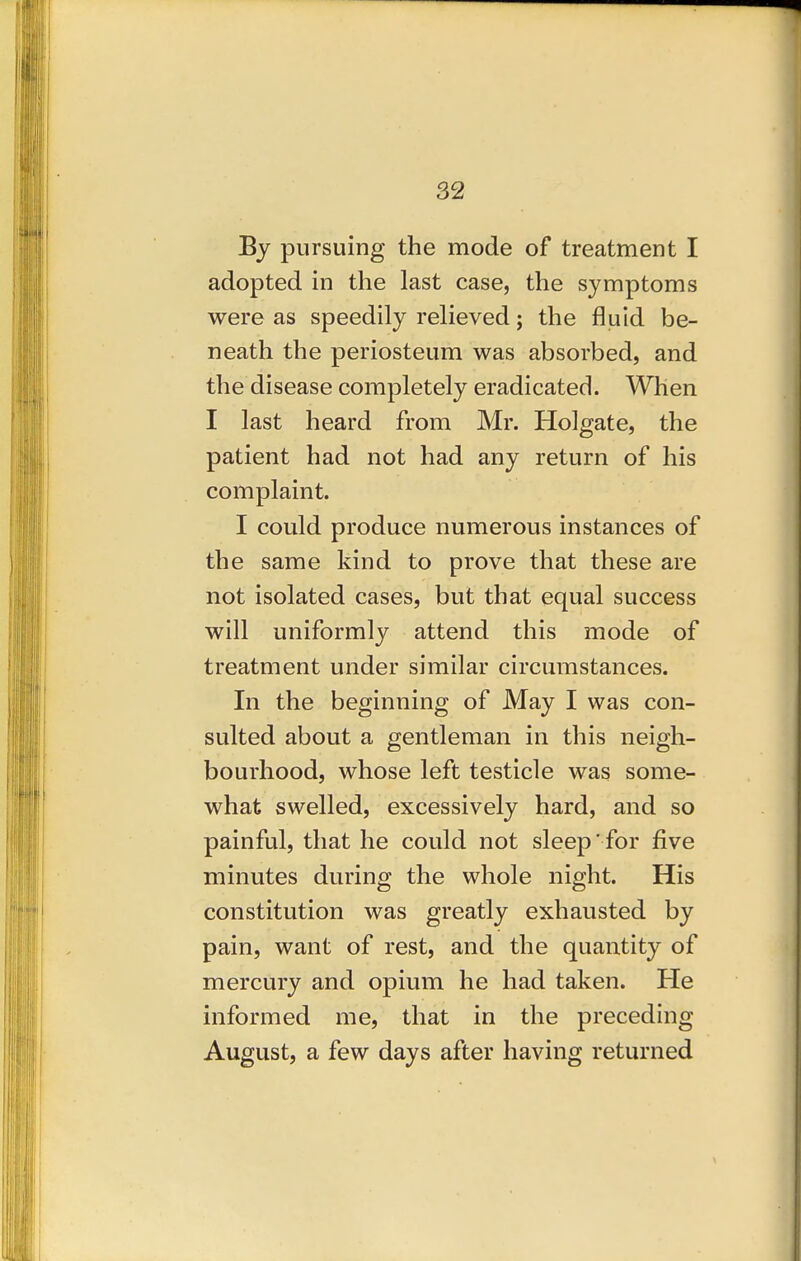 By pursuing the mode of treatment I adopted in the last case, the symptoms were as speedily relieved; the fluid be- neath the periosteum was absorbed, and the disease completely eradicated. When I last heard from Mr. Holgate, the patient had not had any return of his complaint. I could produce numerous instances of the same kind to prove that these are not isolated cases, but that equal success will uniformly attend this mode of treatment under similar circumstances. In the beginning of May I was con- sulted about a gentleman in this neigh- bourhood, whose left testicle was some- what swelled, excessively hard, and so painful, that he could not sleep' for five minutes during the whole night. His constitution was greatly exhausted by pain, want of rest, and the quantity of mercury and opium he had taken. He informed me, that in the preceding August, a few days after having returned