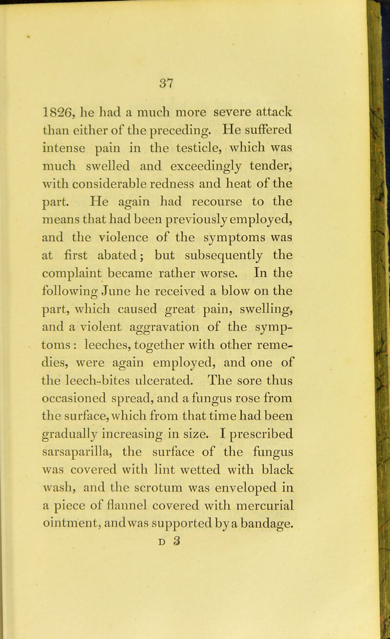 1826, he had a much more severe attack than either of the preceding. He suffered intense pain in the testicle, which was much swelled and exceedingly tender, with considerable redness and heat of the part. He again had recourse to the means that had been previously employed, and tlie violence of the symptoms was at first abated; but subsequently the complaint became rather worse. In the following June he received a blow on the part, which caused great pain, swelling, and a violent aggravation of the symp- toms : leeches, together with other reme- dies, were again employed, and one of the leech-bites ulcerated. The sore thus occasioned spread, and a fungus rose from the surface, which from that time had been gradually increasing in size. I prescribed sarsaparilla, the surface of the fungus was covered with lint wetted with black wash, and the scrotum was enveloped in a piece of flannel covered with mercurial ointment, and was supported by a bandage. D 3