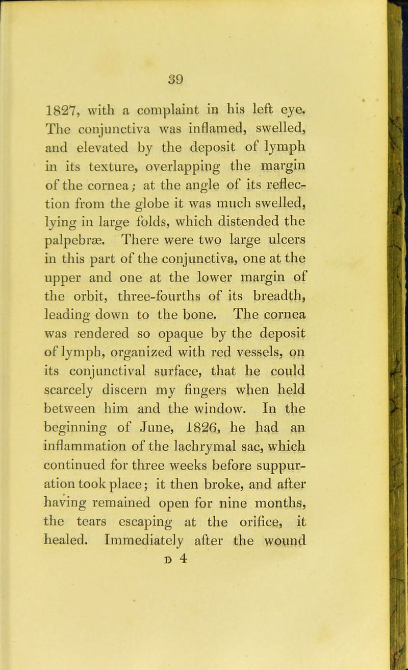 1827, with a complaint in his left eye. The conjunctiva was inflamed, swelled, and elevated by the deposit of lymph in its texture, overlapping the margin of the cornea; at the angle of its reflec- tion from the olobe it was much swelled, lying in large folds, which distended the palpebras. There were two large ulcers in this part of the conjunctiva, one at the upper and one at the lower margin of the orbit, three-fourths of its breadth, leading down to the bone. The cornea was rendered so opaque by the deposit of lymph, organized with red vessels, on its conjunctival surface, that he could scarcely discern my fingers when held between him and the window. In the beginning of June, 1826, he had an inflammation of the lachrymal sac, which continued for three weeks before suppur- ation took place; it then broke, and after having remained open for nine months, the tears escaping at the orifice, it healed. Immediately after the wound D 4