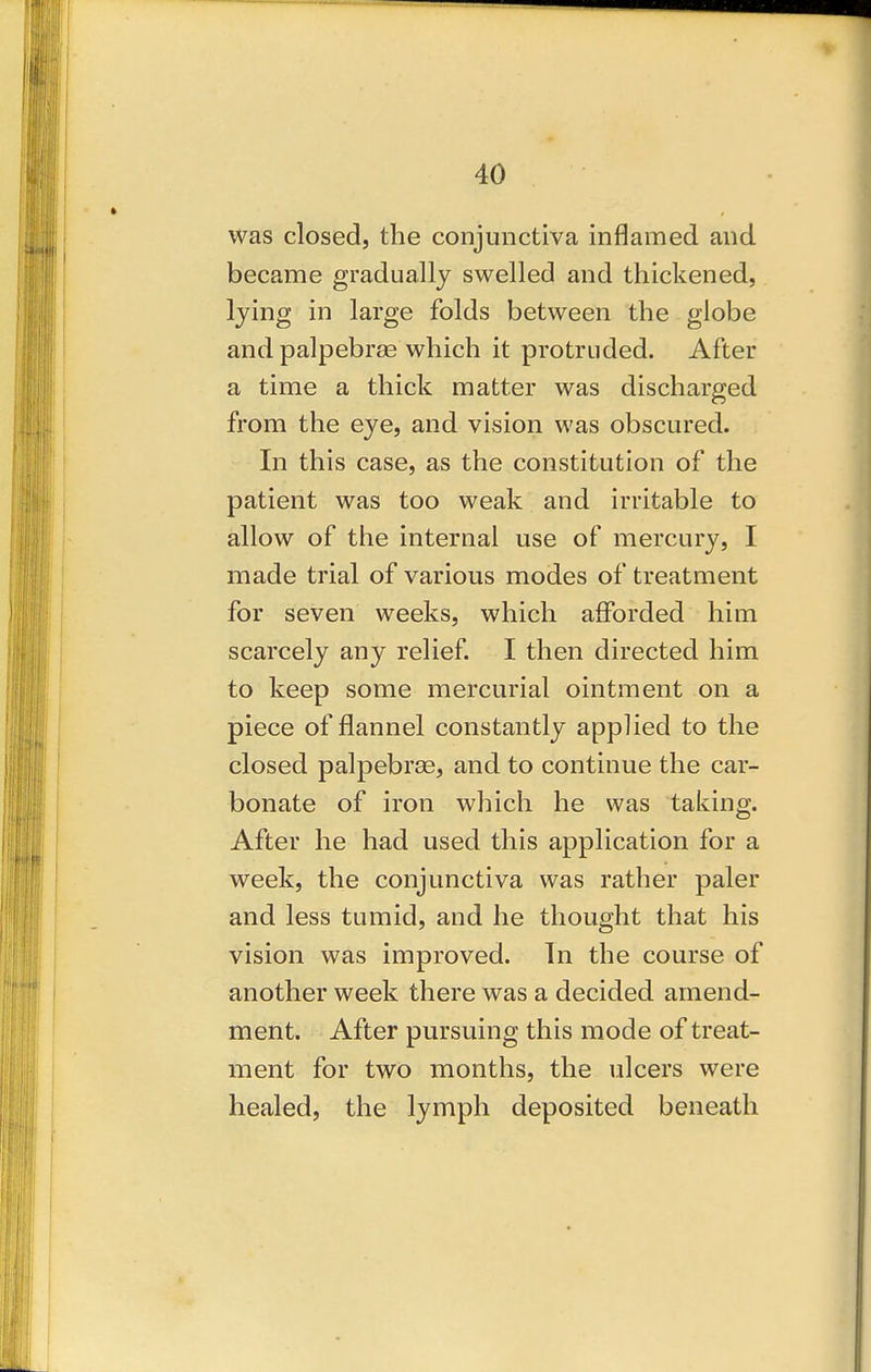 was closed, the conjunctiva inflamed and became gradually swelled and thickened, lying in large folds between the globe and palpebrae which it protruded. After a time a thick matter was discharged from the eye, and vision was obscured. In this case, as the constitution of the patient was too weak and irritable to allow of the internal use of mercury, I made trial of various modes of treatment for seven weeks, which afforded him scarcely any relief. I then directed him to keep some mercurial ointment on a piece of flannel constantly applied to the closed palpebras, and to continue the car- bonate of iron which he was taking. After he had used this application for a week, the conjunctiva was rather paler and less tumid, and he thought that his vision was improved. In the course of another week there was a decided amend- ment. After pursuing this mode of treat- ment for two months, the ulcers were healed, the lymph deposited beneath