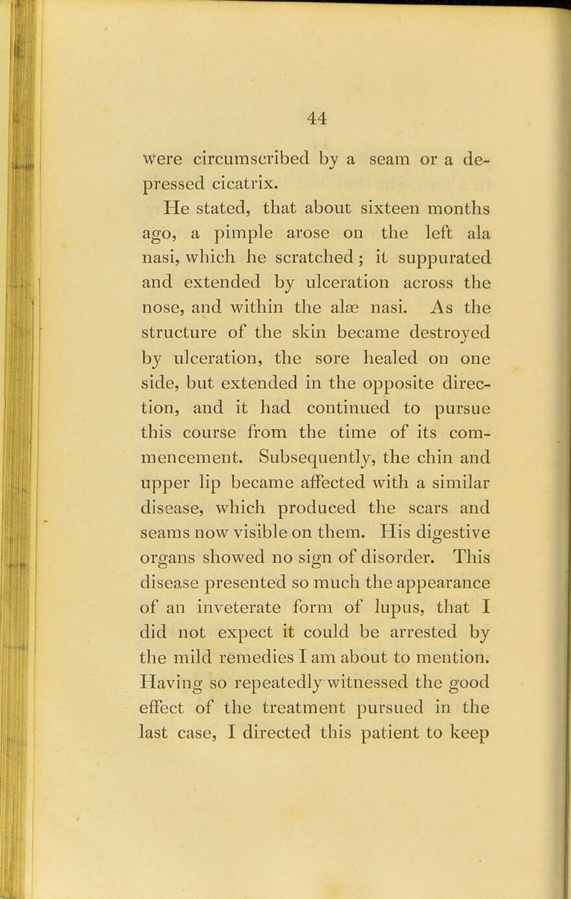 Were circumscribed by a seam or a de- pressed cicatrix. He stated, that about sixteen months ago, a pimple arose on tiie left ala nasi, which he scratched; it suppurated and extended by ulceration across the nose, and within the alas nasi. As the structure of the skin became destroyed by ulceration, the sore healed on one side, but extended in the opposite direc- tion, and it had continued to pursue this course from the time of its com- mencement. Subsequently, the chin and upper lip became affected with a similar disease, which produced the scars and seams now visible on them. His digestive organs showed no sign of disorder. This disease presented so much the appearance of an inveterate form of lupus, that I did not expect it could be arrested by the mild remedies I am about to mention. Having so repeatedly witnessed the good effect of the treatment pursued in the last case, I directed this patient to keep
