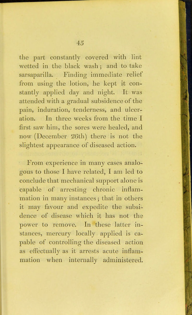 the part constantly covered with lint wetted in the black wash; and to take sarsaparilla. Finding immediate relief from using the lotion, he kept it con- stantly applied day and night. It was attended with a gradual subsidence of the pain, induration, tenderness, and ulcer- ation. In three weeks from the time I first saw him, the sores were healed, and now (December 26th) there is not the slightest appearance of diseased action. From experience in many cases analo- gous to those I have related, I am led to conclude that mechanical support alone is capable of arresting chronic inflam- mation in many instances ; that in others it may favour and expedite the subsi- dence of disease which it has not the power to remove. In these latter in- stances, mercury locally applied is ca- pable of controlling the diseased action as effectually as it arrests acute inflam- mation when internally administered.