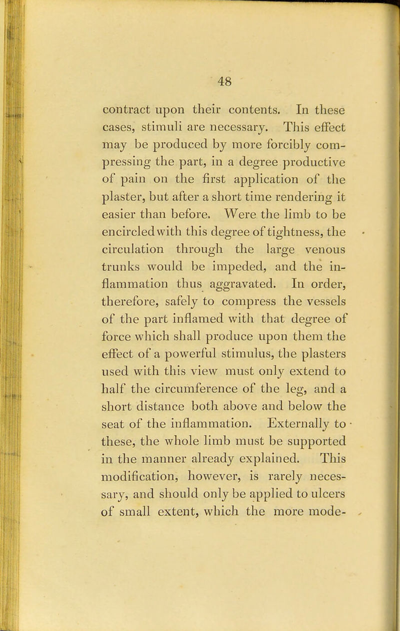 contract upon their contents. In these cases, stimuli are necessary. This effect may be produced by more forcibly com- pressing the part, in a degree productive of pain on the first application of the plaster, but after a short time rendering it easier than before. Were the limb to be encircled with this degree of tightness, the circulation through the large venous trunks would be impeded, and the in- flammation thus aggravated. In order, therefore, safely to compress the vessels of the part inflamed with that degree of force which shall produce upon them the effect of a powerful stimulus, the plasters used with this view must only extend to half the circumference of the leg, and a short distance both above and below the seat of the inflammation. Externally to these, the whole limb must be supported in the manner already explained. This modification, however, is rarely neces- sary, and should only be applied to ulcers of small extent, which the more mode-