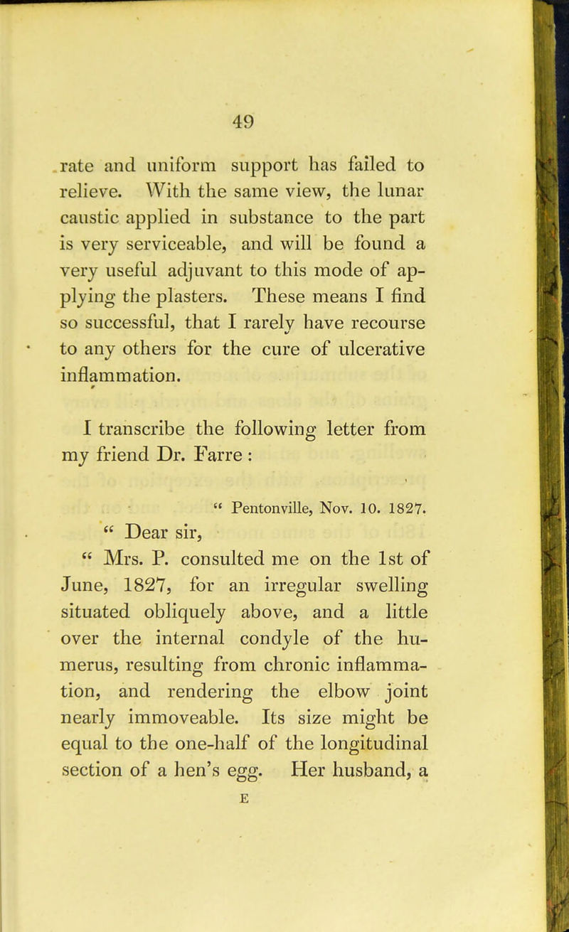 .rate and uniform support has failed to relieve. With the same view, the lunar caustic applied in substance to the part is very serviceable, and will be found a very useful adjuvant to this mode of ap- plying the plasters. These means I find so successful, that I rarelv have recourse to any others for the cure of ulcerative inflammation. 1 transcribe the following letter from my friend Dr. Farre :  Pentonville, Nov. 10. 1827.  Dear sir,  Mrs. P. consulted me on the 1st of June, 1827, for an irregular swelling situated obliquely above, and a little over the internal condyle of the hu- merus, resulting from chronic inflamma- tion, and rendering the elbow joint nearly immoveable. Its size might be equal to the one-half of the longitudinal section of a hen's egg. Her husband, a. E