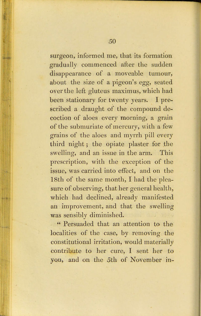 surgeon, informed me, that its formation gradually commenced after the sudden disappearance of a moveable tumour, about the size of a pigeon's egg, seated over the left gluteus maximus, which had been stationary for twenty years. I pre- scribed a draught of the compound de- coction of aloes every morning, a grain of the submuriate of mercury, with a few grains of the aloes and myrrh pill every third night; the opiate plaster for the swelling, and an issue in the arm. This prescription, with the exception of the issue, was carried into effect, and on the 18th of the same month, I had the plea- sure of observing, that her general health, which had declined, already manifested an improvement, and that the swelling was sensibly diminished.  Persuaded that an attention to the localities of the case, by removing the constitutional irritation, would materially contribute to her cure, I sent her to you, and on the 5th of November in-