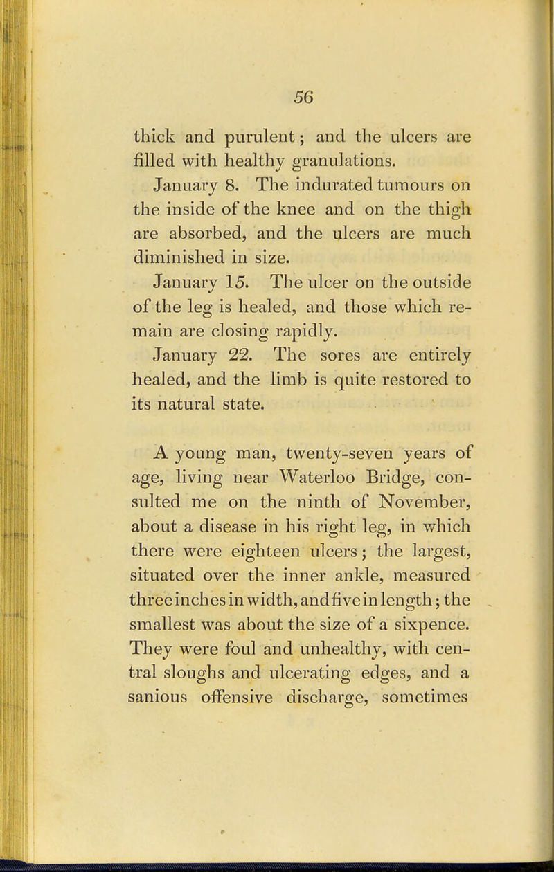 thick and purulent; and the ulcers are filled with healthy granulations. January 8. The indurated tumours on the inside of the knee and on the thigh are absorbed, and the ulcers are much diminished in size. January 15. The ulcer on the outside of the leg is healed, and those which re- main are closing rapidly. January 22. Tiie sores are entirely healed, and the limb is quite restored to its natural state. A young man, twenty-seven years of age, living near Waterloo Bridge, con- sulted me on the ninth of November, about a disease in his right leg, in which there were eighteen ulcers; the largest, situated over the inner ankle, measured three inches in width, andfive in length; the smallest was about the size of a sixpence. They were foul and unhealthy, with cen- tral sloughs and ulcerating edges, and a sanious offensive discharge, sometimes