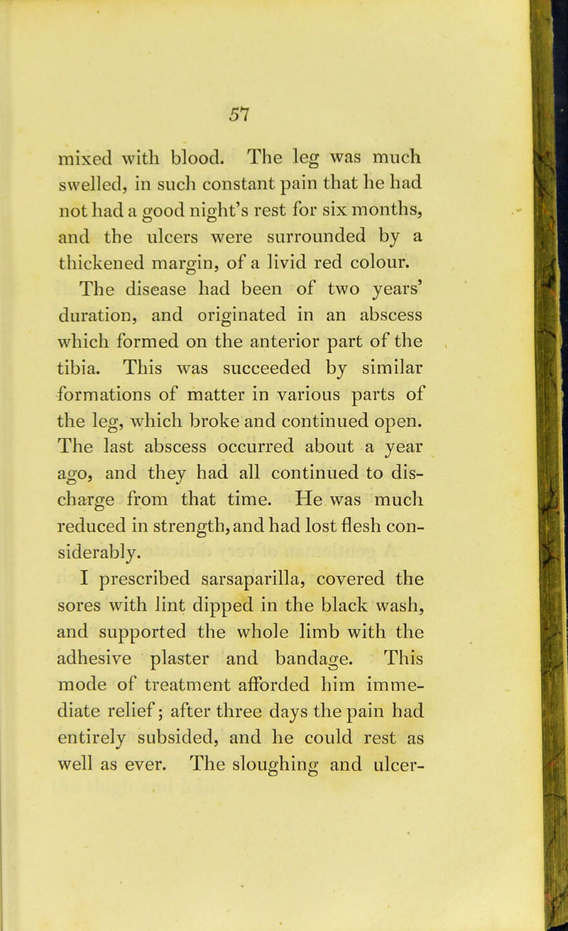 mixed with blood. The leg was much swelled, in such constant pain that he had not had a good night's vest for six months, and the ulcers were surrounded by a thickened margin, of a livid red colour. The disease had been of two years' duration, and originated in an abscess which formed on the anterior part of the tibia. This was succeeded by similar formations of matter in various parts of the leg, which broke and continued open. The last abscess occurred about a year ago, and they had all continued to dis- charge from that time. He was much reduced in strength, and had lost flesh con- siderably. I prescribed sarsaparilla, covered the sores with lint dipped in the black wash, and supported the whole limb with the adhesive plaster and bandage. This mode of treatment afforded him imme- diate relief; after three days the pain had entirely subsided, and he could rest as well as ever. The sloughing and ulcer-