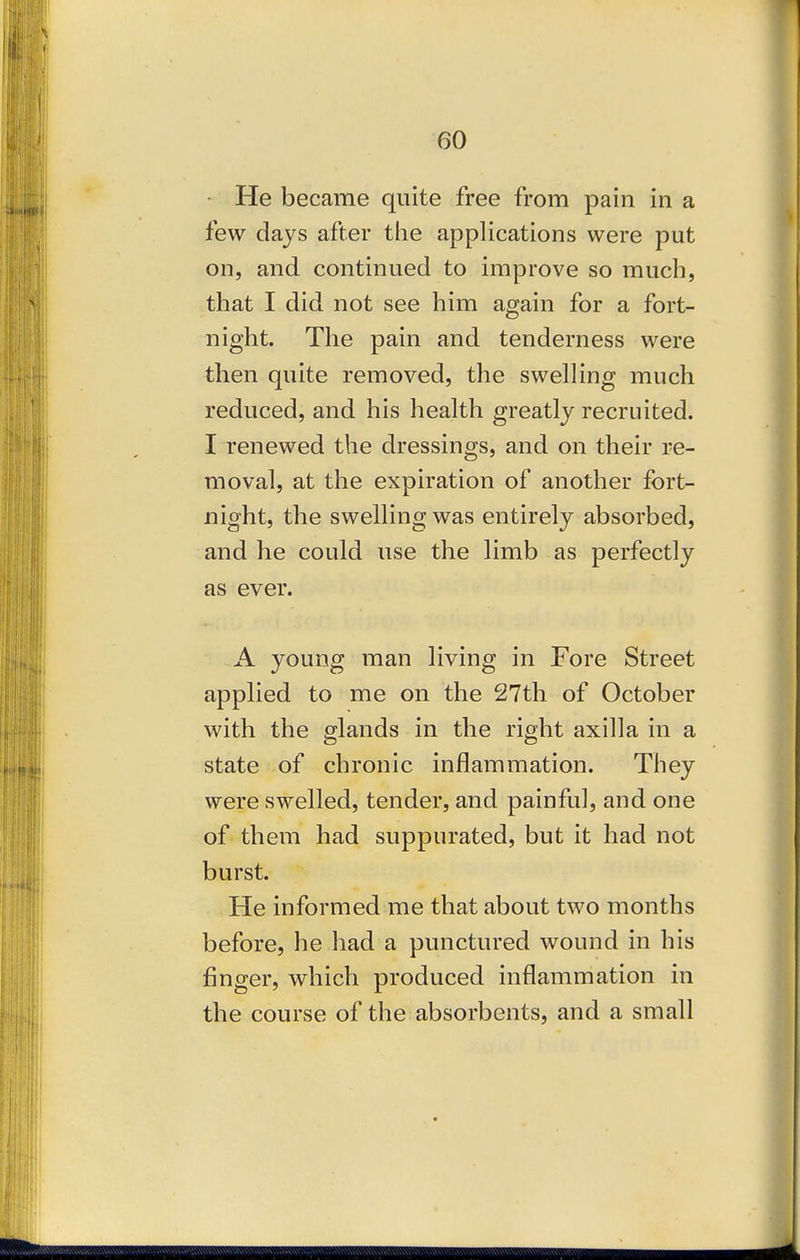 He became quite free from pain in a few days after the applications were put on, and continued to improve so much, that I did not see him again for a fort- night. The pain and tenderness were then quite removed, the swelling much reduced, and his health greatly recruited. I renewed the dressings, and on their re- moval, at the expiration of another fort- night, the swelling was entirely absorbed, and he could use the limb as perfectly as ever. A young man living in Fore Street applied to me on the 27th of October with the glands in the right axilla in a state of chronic inflammation. They were swelled, tender, and painful, and one of them had suppurated, but it had not burst. He informed me that about two months before, he had a punctured wound in his finger, which produced inflammation in the course of the absorbents, and a small
