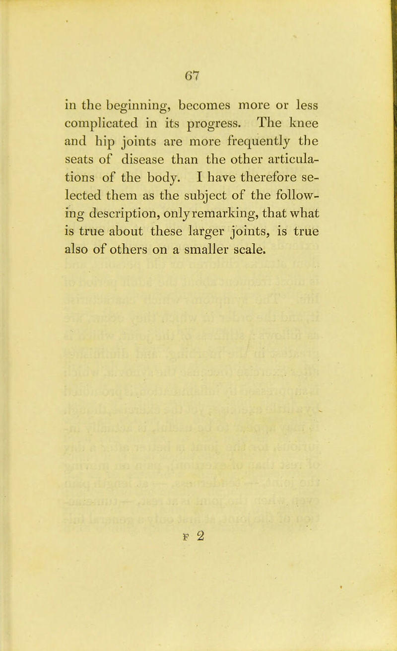 in the beginning, becomes more or less complicated in its progress. The knee and hip joints are more frequently the seats of disease than the other articula- tions of the body. I have therefore se- lected them as the subject of the follow- ing description, only remarking, that what is true about these larger joints, is true also of others on a smaller scale.