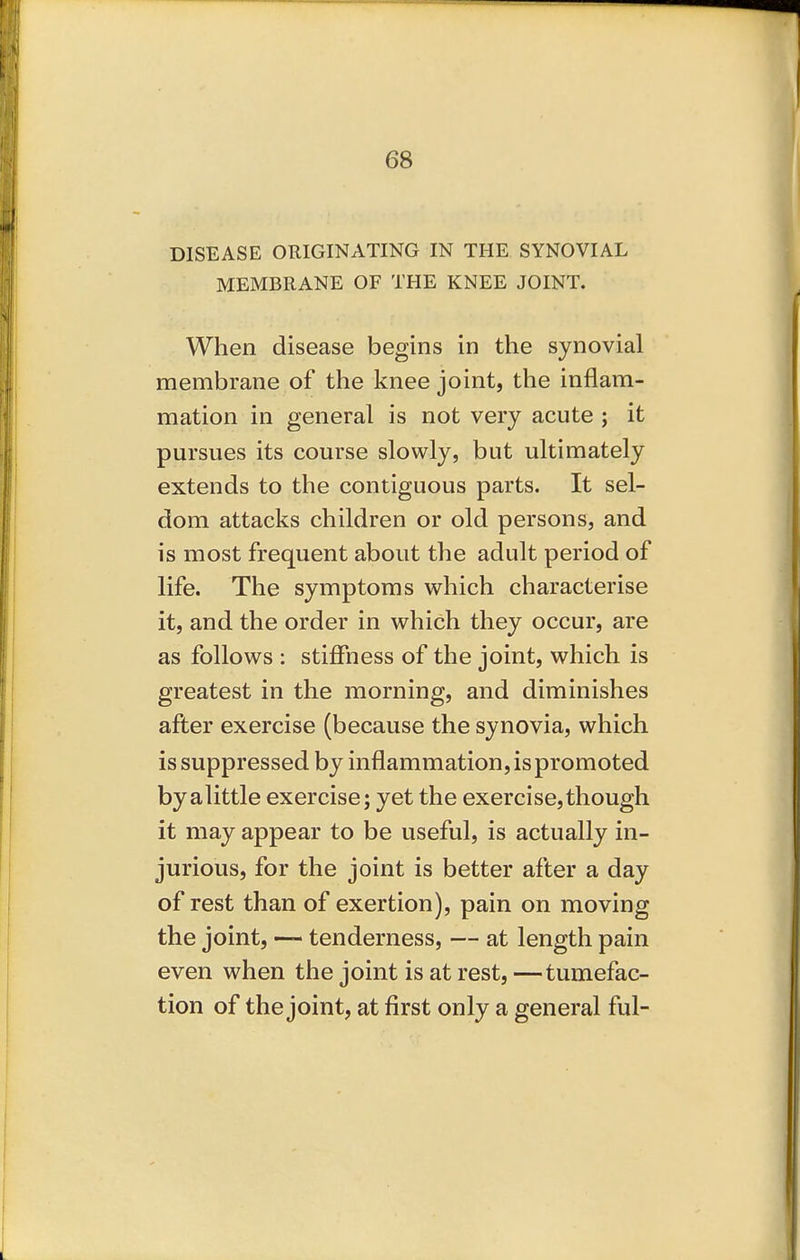 DISEASE ORIGINATING IN THE SYNOVIAL MEMBRANE OF THE KNEE JOINT. When disease begins in the synovial membrane of the knee joint, the inflam- mation in general is not very acute ; it pursues its course slowly, but ultimately extends to the contiguous parts. It sel- dom attacks children or old persons, and is most frequent about the adult period of life. The symptoms which characterise it, and the order in which they occur, are as follows : stiffness of the joint, which is greatest in the morning, and diminishes after exercise (because the synovia, which is suppressed by inflammation, is promoted byalittle exercise; yet the exercise,though it may appear to be useful, is actually in- jurious, for the joint is better after a day of rest than of exertion), pain on moving the joint, — tenderness, — at length pain even when the joint is at rest, —tumefac- tion of the joint, at first only a general ful-