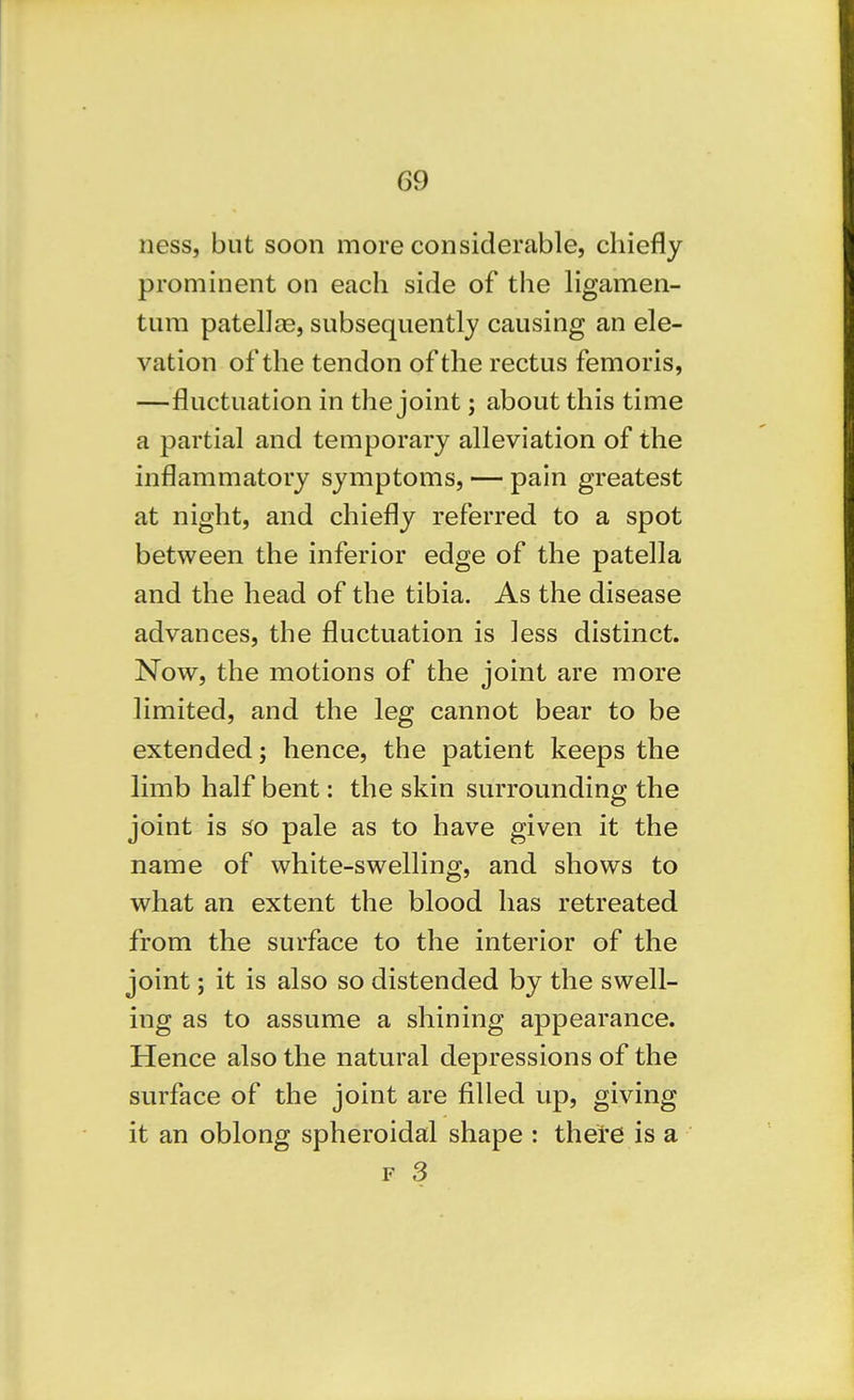 ness, but soon more considerable, chiefly prominent on each side of the hgamen- tura patellae, subsequently causing an ele- vation of the tendon of the rectus femoris, —fluctuation in the joint; about this time a partial and temporary alleviation of the inflammatory symptoms, — pain greatest at night, and chiefly referred to a spot between the inferior edge of the patella and the head of the tibia. As the disease advances, the fluctuation is less distinct. Now, the motions of the joint are more limited, and the leg cannot bear to be extended; hence, the patient keeps the limb half bent: the skin surrounding the joint is So pale as to have given it the name of white-swelling, and shows to what an extent the blood has retreated from the surface to the interior of the joint; it is also so distended by the swell- ing as to assume a shining appearance. Hence also the natural depressions of the surface of the joint are filled up, giving it an oblong spheroidal shape : there is a F 3