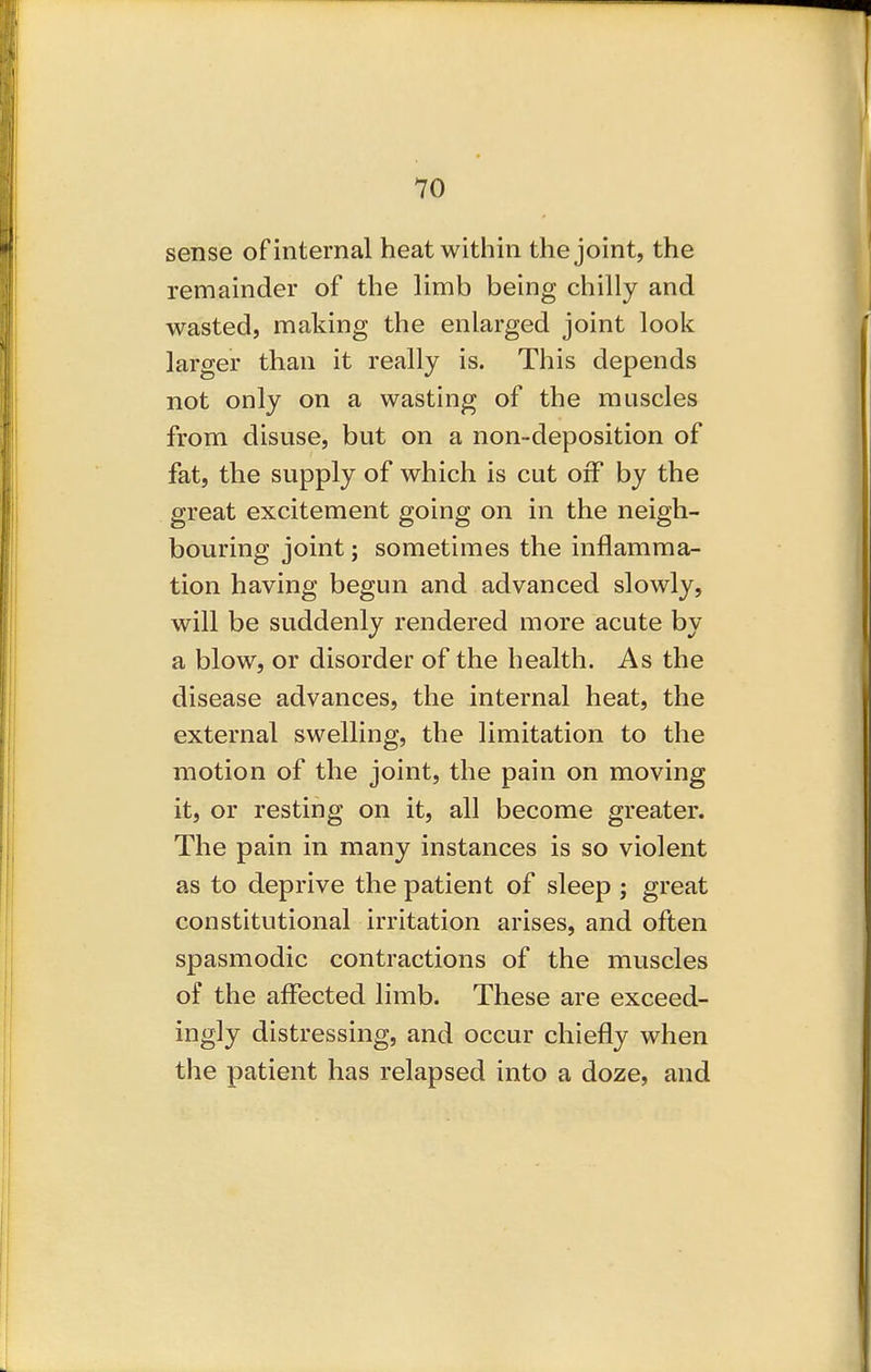 sense of internal heat within the joint, the remainder of the limb being chilly and wasted, making the enlarged joint look larger than it really is. This depends not only on a wasting of the muscles from disuse, but on a non-deposition of fat, the supply of which is cut off by the great excitement going on in the neigh- bouring joint; sometimes the inflamma- tion having begun and advanced slowly, will be suddenly rendered more acute by a blow, or disorder of the health. As the disease advances, the internal heat, the external swelling, the limitation to the motion of the joint, the pain on moving it, or resting on it, all become greater. The pain in many instances is so violent as to deprive the patient of sleep ; great constitutional irritation arises, and often spasmodic contractions of the muscles of the affected limb. These are exceed- ingly distressing, and occur chiefly when the patient has relapsed into a doze, and