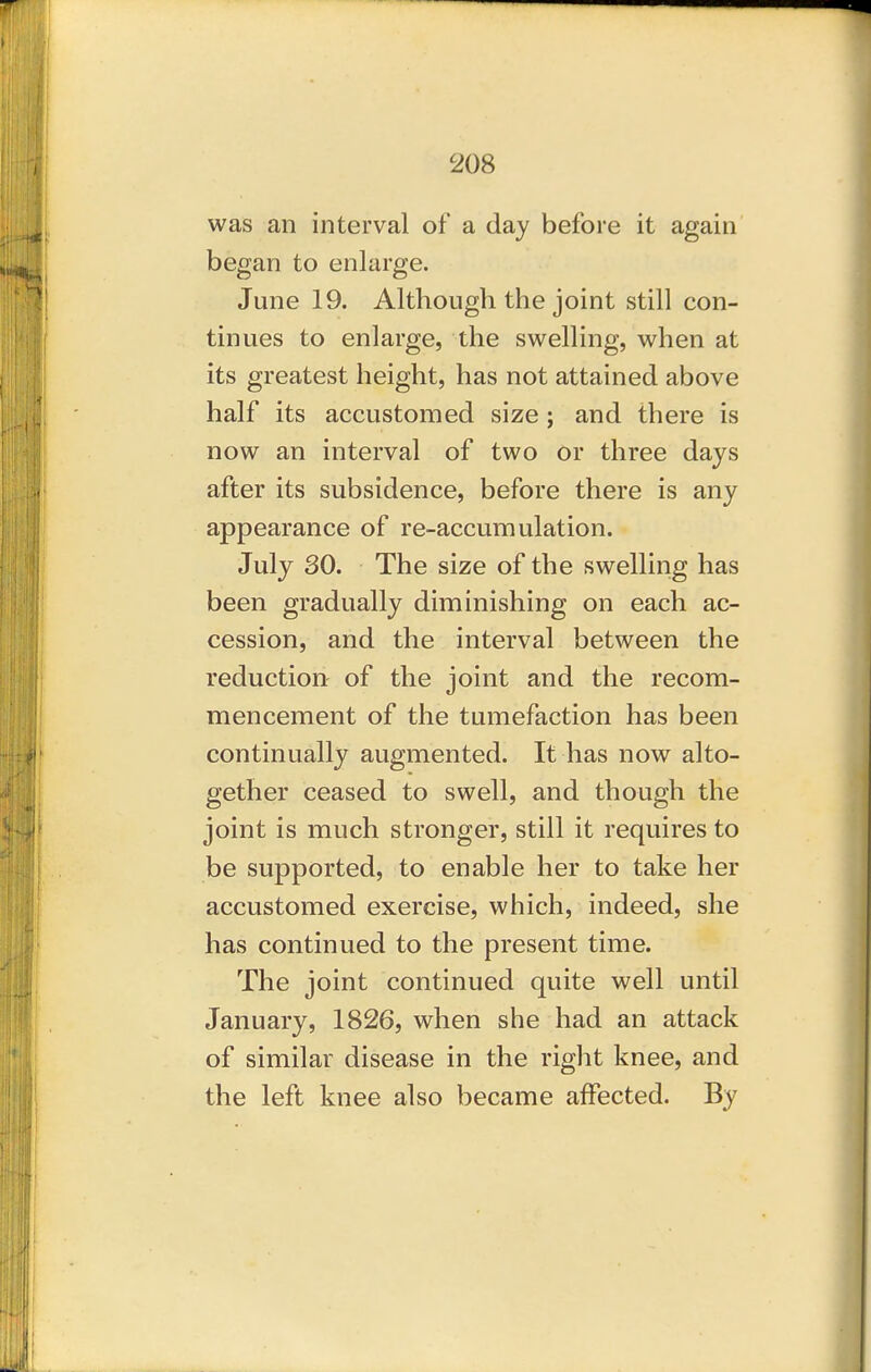 was an interval of a day before it again began to enlarge. June 19. Although the joint still con- tinues to enlarge, the swelling, when at its greatest height, has not attained above half its accustomed size; and there is now an interval of two or three days after its subsidence, before there is any appearance of re-accumulation. July 30. The size of the swelling has been gradually diminishing on each ac- cession, and the interval between the reduction of the joint and the recom- mencement of the tumefaction has been continually augmented. It has now alto- gether ceased to swell, and though the joint is much stronger, still it requires to be supported, to enable her to take her accustomed exercise, which, indeed, she has continued to the present time. The joint continued quite well until January, 1826, when she had an attack of similar disease in the right knee, and the left knee also became affected. By