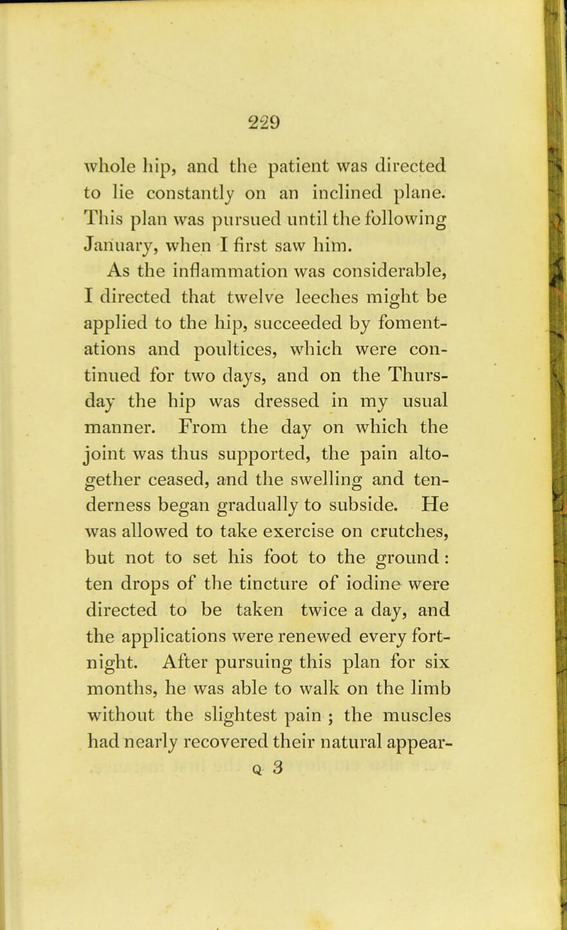 whole hip, and the patient was directed to lie constantly on an inclined plane. This plan was pursued until the following January, when I first saw him. As the inflammation was considerable, I directed that twelve leeches might be applied to the hip, succeeded by foment- ations and poultices, which were con- tinued for two days, and on the Thurs- day the hip was dressed in my usual manner. From the day on which the joint was thus supported, the pain alto- gether ceased, and the swelling and ten- derness began gradually to subside. He was allowed to take exercise on crutches, but not to set his foot to the ground: ten drops of the tincture of iodine were directed to be taken twice a day, and the applications were renewed every fort- night. After pursuing this plan for six months, he was able to walk on the limb without the slightest pain ; the muscles had nearly recovered their natural appear- Q 3