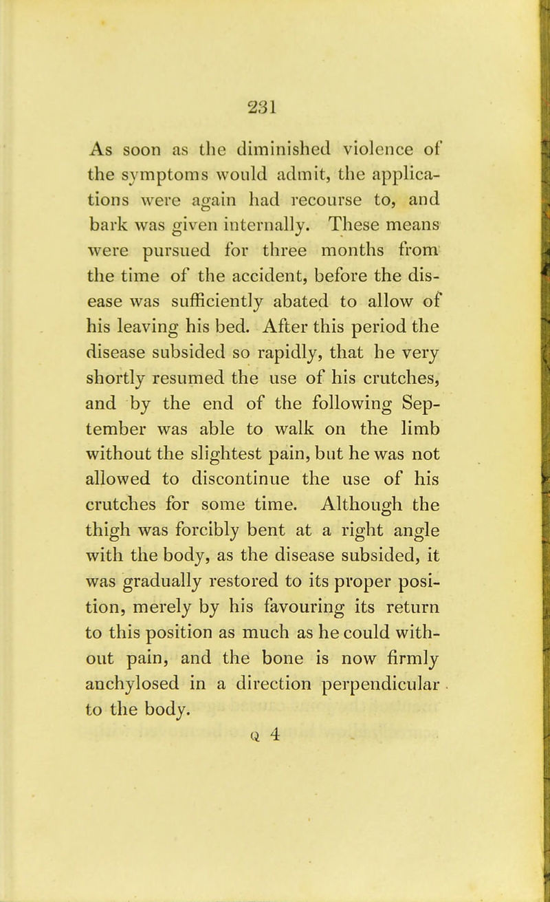 As soon as the diminished violence of the symptoms would admit, the applica- tions were again had recourse to, and bark was given internally. These means were pursued for three months from the time of the accident, before the dis- ease was sufficiently abated to allow of his leaving his bed. After this period the disease subsided so rapidly, that he very shortly resumed the use of his crutches, and by the end of the following Sep- tember was able to walk on the limb without the slightest pain, but he was not allowed to discontinue the use of his crutches for some time. Although the thigh was forcibly bent at a right angle with the body, as the disease subsided, it was gradually restored to its proper posi- tion, merely by his favouring its return to this position as much as he could with- out pain, and the bone is now firmly anchylosed in a direction perpendicular to the body. Q 4