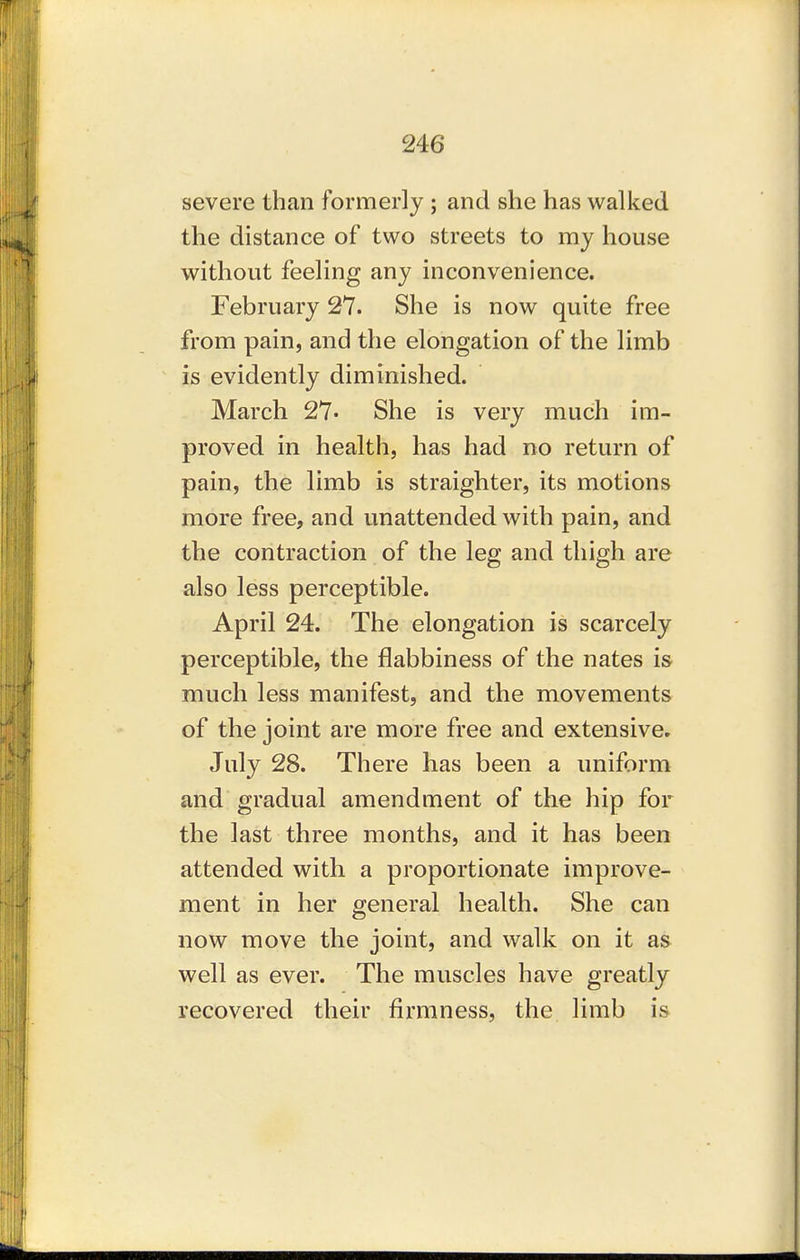 severe than formerly ; and she has walked the distance of two streets to my house without feeling any inconvenience. February 27. She is now quite free from pain, and the elongation of the limb is evidently diminished. March 27* She is very much im- proved in health, has had no return of pain, the limb is straighter, its motions more free, and unattended with pain, and the contraction of the leg and thigh are also less perceptible. April 24. The elongation is scarcely perceptible, the flabbiness of the nates is much less manifest, and the movements of the joint are more free and extensive. July 28. There has been a uniform and gradual amendment of the hip for the last three months, and it has been attended with a proportionate improve- ment in her general health. She can now move the joint, and walk on it as well as ever. The muscles have greatly recovered their firmness, the limb is