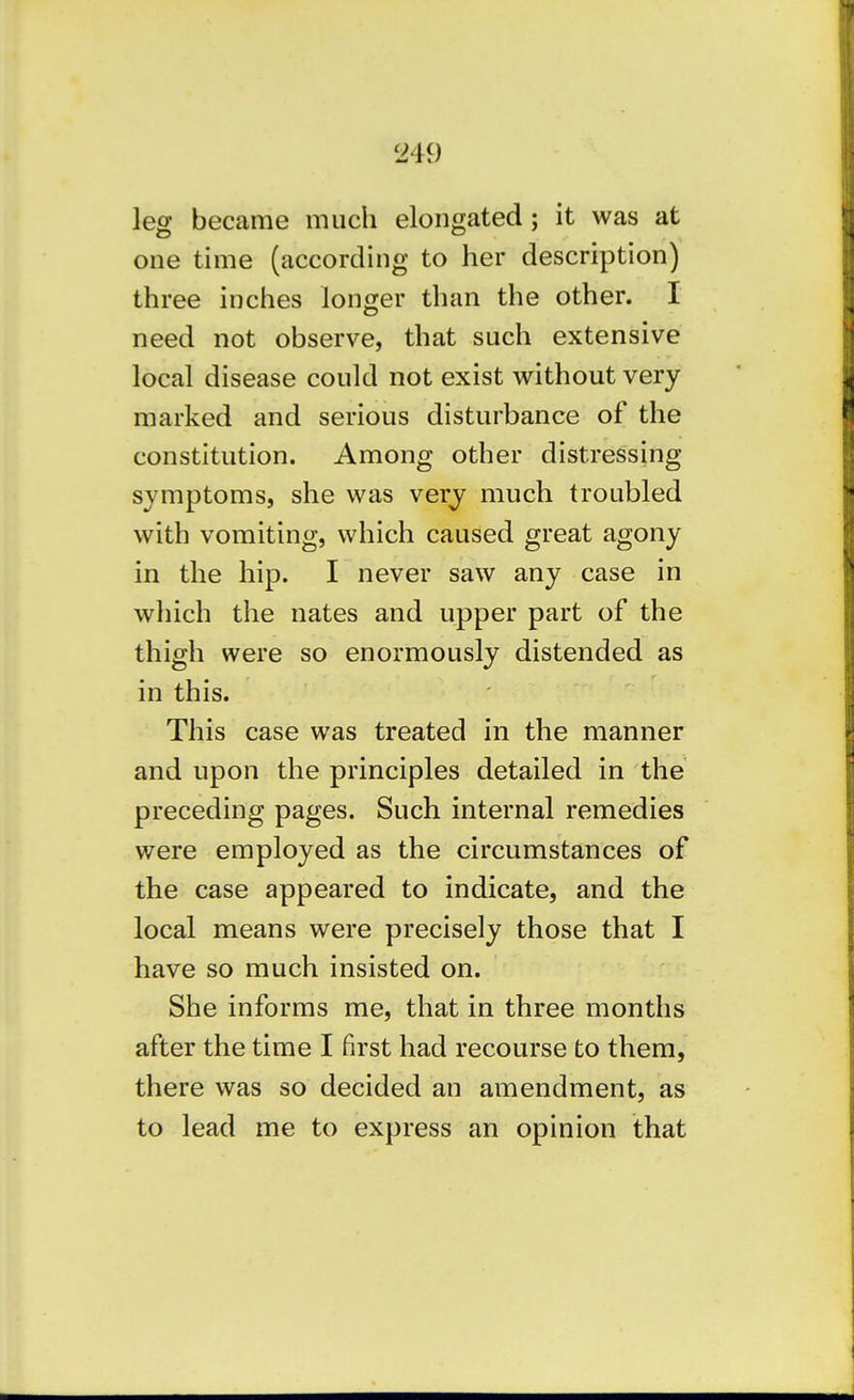 leg became much elongated; it was at one time (according to her description) three inches longer than the other. I need not observe, that such extensive local disease could not exist without very marked and serious disturbance of the constitution. Among other distressing symptoms, she was very much troubled with vomiting, which caused great agony in the hip. I never saw any case in which the nates and upper part of the thigh were so enormously distended as in this. This case was treated in the manner and upon the principles detailed in the preceding pages. Such internal remedies were employed as the circumstances of the case appeared to indicate, and the local means were precisely those that I have so much insisted on. She informs me, that in three months after the time I first had recourse to thera, there was so decided an amendment, as to lead me to express an opinion that