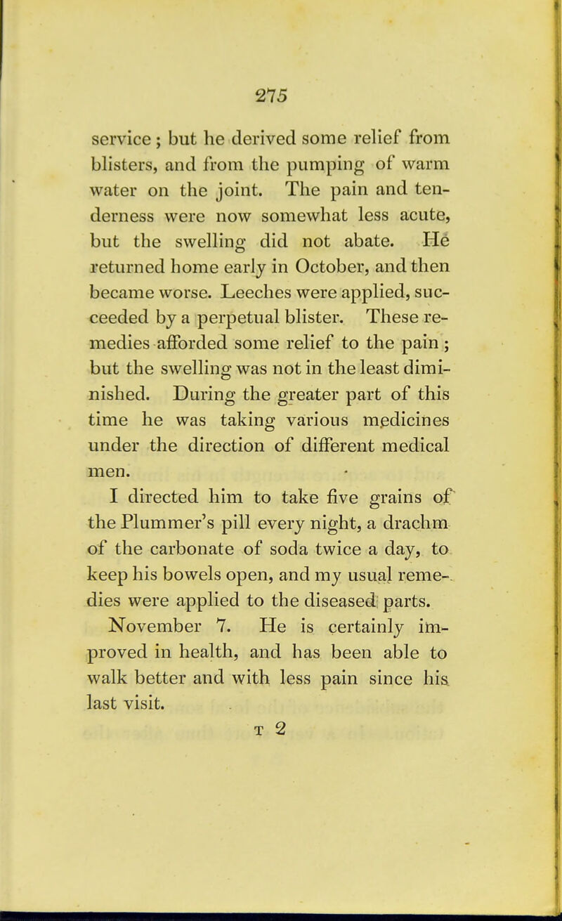 service; but he derived some relief from blisters, and from the pumping of warm water on the joint. The pain and ten- derness were now somewhat less acute, but the swelling did not abate. He returned home early in October, and then became worse. Leeches were applied, suc- ceeded by a perpetual blister. These re- medies afforded some relief to the pain ; but the swelling was not in the least dimi- nished. During the greater part of this time he was taking various m.edicines under the direction of different medical men. I directed him to take five grains of' the Plummer's pill every night, a drachm of the carbonate of soda twice a day, to keep his bowels open, and my usual reme-. dies were applied to the diseased; parts. November 7. He is certainly im- proved in health, and has been able to walk better and with less pain since his. last visit.