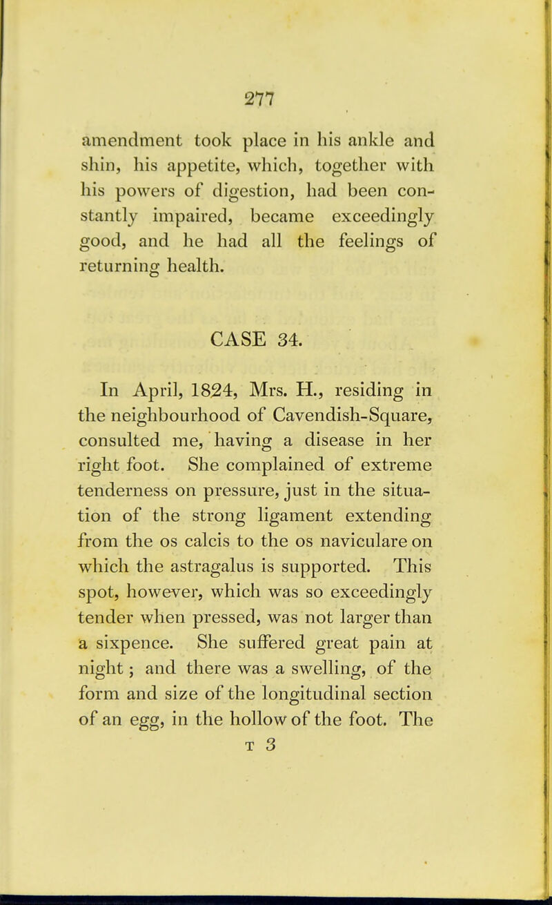 amendment took place in his ankle and shin, his appetite, which, together with his powers of digestion, had been con- stantly impaired, became exceedingly good, and he had all the feelings of returning health. CASE 34. In April, 1824, Mrs. H., residing in the neighbourhood of Cavendish-Square, consulted me, having a disease in her right foot. She complained of extreme tenderness on pressure, just in the situa- tion of the strong ligament extending from the os calcis to the os naviculare on which the astragalus is supported. This spot, however, which was so exceedingly tender when pressed, was not larger than a sixpence. She suffered great pain at night; and there was a swelling, of the form and size of the longitudinal section of an egg, in the hollow of the foot. The T 3