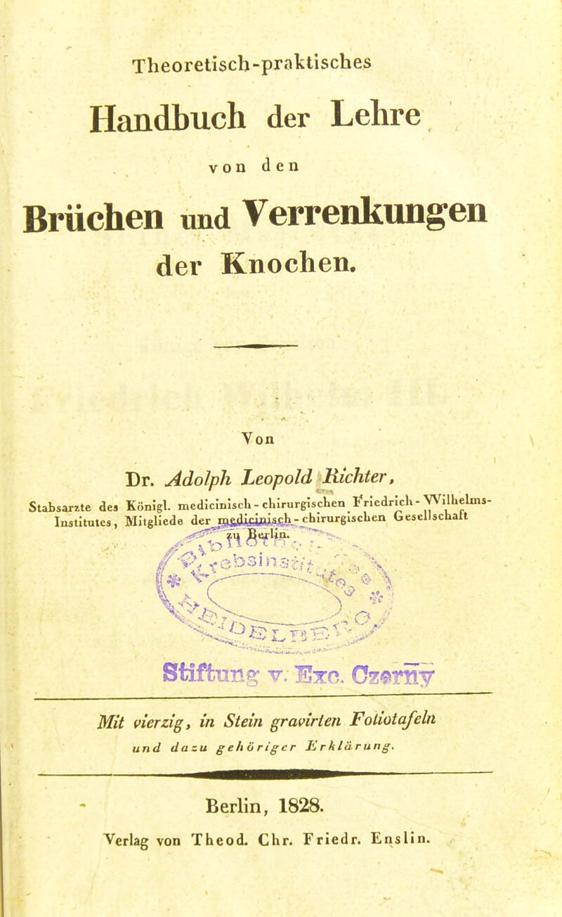 Theoretisch-prattisches Handbuch der Lehre V o n d e n Brüchen und Verrenkungen der Knochen. Von Dr. Adolph Leopold Richter, Stabsärzte de» KönJgl. medJcmlsch-chirurgischen friedrich-Wilhelms- Instltutes, MItgllede der iB&sJiiäBi.afeh-fbJrurgischen Gesellschalt Mit vierzig, in Stein gravirien Foliotafeln und dazu gehöriger Erklärung. Berlin, 1828. Verlag von Theod. Chr. Friedr. Enslin.