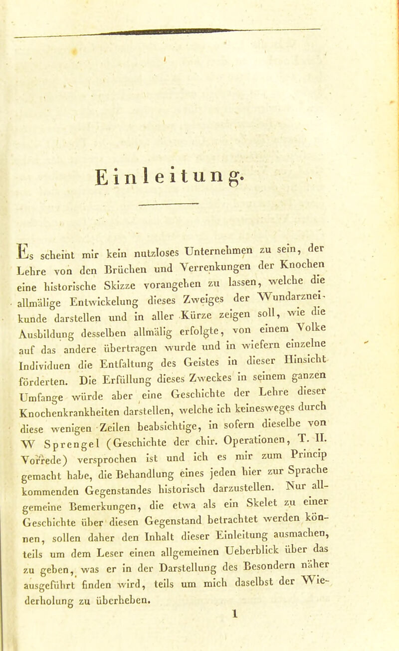 Einleitung. Es scheint mir kein nutzloses Unternehmen zu sem, der Lehre von den Brüchen und Verrenkungen der Knochen eine historische Skizze vorangehen zu lassen, welche die allmälige Entwickelung dieses Zweiges der Wundarznei^ künde darstellen imd in aller -Kürze zeigen soll, wie die Aushildung desselben allmällg erfolgte, von einem Volke auf das andere übertragen wurde und in wiefern einzelne Individuen die Entfaltung des Geistes in dieser Hinsicht förderten. Die Erföllung dieses Zweckes in seinem ganzen Umfange würde aber eine Geschichte der Lehre dieser Knochenkrankheiten darstellen, welche ich keinesweges durch diese wenigen Zeilen beabsichtige, in sofern dieselbe von W Sprengel (Geschichte der chir. Operationen, T. II. Vorrede) versprochen ist und ich es mir zum Princip gemacht habe, die Behandlung eines jeden hier zur Sprache kommenden Gegenstandes historisch darzustellen. Nur all- gemeine Bemerkungen, die etwa als ein Skelet zu einer Geschichte über diesen Gegenstand betrachtet werden kön- nen, sollen daher den Inhalt dieser Einleitung ausmachen, teils um dem Leser einen allgemeinen Ueberblick über das zu geben, was er in der Darstellung des Besondern näher ausgeführt finden wird, teils um mich daselbst der Wie- derholung zu überheben.