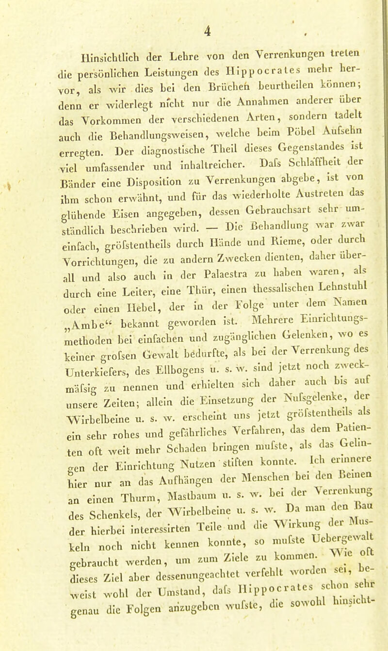 Hinsichtlich der Lehre von den Verrenkungen treten die persönllchea Leistungen des Hippocrates mehr her- vor, als wir dies hei den Brücheh heurtheilen können; denn er widerlegt ni'cht nur die Annahmen anderer über das Vorkommen der verschiedenen Arten, sondern tadelt auch die Behandlungsweisen, welche Leim Pöbel Aufsehn erregten. Der diagnostische Theil dieses Gegenstandes ist viel umfassender und inhaltreicher. Dafs Schlaffheit der Bänder eine Disposition zu Verrenkungen abgebe, ist von Ihm schon erwähnt, und für das wiederholte Austreten das glühende Eisen angegeben, dessen Gebrauchsart sehr um- ständlich beschrieben wird. - Die Behandlung war zwar , einfach, gröfstenthells durch Hände und RIerae, oder durch Vorrichtungen, die zu andern Zwecken dienten, daher über- all und also auch in der Palaestra zu haben waren, als durch eine Leiter, eine Thür, einen thessalischen Lehnstuhl oder einen Hebel, der in der Folge unter dem Namen „Ambe bekannt geworden Ist. Mehrere Elnncbtungs- methoden bei einfachen und zugänglichen Gelenken, wo es keiner grofsen Gewalt bedurfte, als bei der Verrenkung des Unterkiefers, des Ellbogens u. s. w. sind jetzt noch zweck- mäfsig zu nennen und erhielten sich daher auch bis auf unsere Zeiten; allein die Einsetzung der Nufsgelenke der VVirbelbeine u. s. w. erscheint uns jetzt gröfstentheils als ein sehr rohes und gefährliches Verfahren, das dem Patien- ten oft weit mehr Schaden bringen mufste, als das Gehn- gen der Einrichtung Nutzen stiften konnte. Ich ennnere hier nur an das Aufhängen der Menschen bei den ßemen an einen Thurm, Mastbaum u. s. w. bei der Verrenkung des Schenkels, der Wirbelbeine u. s. w. Da man den Bau der hierbei interessirten Teile und die Wirkung der Mus- keln noch nicht kennen konnte, so mufste Uebergewa .ehraucht werden, um .um Ziele zu kommen .e olt dieses Ziel aber dessenungeachtet verfehlt w^ordcn sei, be- weist wohl der Umstand, dafs Hippocrates schon sehr genau die Folgen arizugebcn wufste, die sowohl huas.cht-