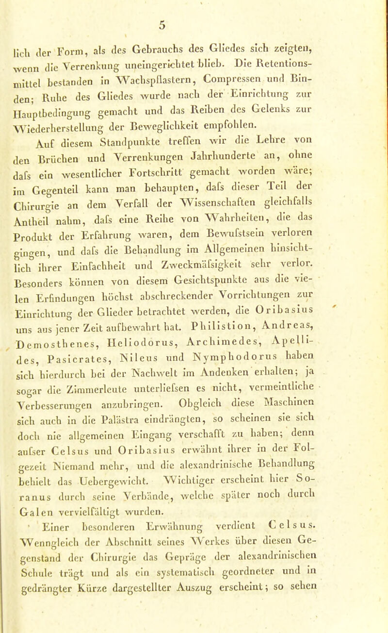Hell der Form, als des Gebrauchs des Gliedes sich zeigten, wenn die Verrenkung uneingerkhtet blieb. Die Retentions- niittel bestanden in Wacbspflastern, Compressen und Bin- den; Ruhe des Gliedes wurde nach der Einrichtung zur HauptbeJingung gemacht und das Reiben des Gelenks zur Wiederherstellung der Beweglichkeit empfohlen. Auf diesem Staudpunkte treffen wir die Lehre von den Brüchen und Verrenkungen Jahrhunderte an, ohne dafs ein wesentlicher Fortschritt gemacht worden wäre; im Gegenteil kann man behaupten, dafs dieser Teil der Chirurgie an dem Verfall der Wissenschaften gleichfalls Anthell nahm, dafs eine Reihe von Wahrheiten, die das Produkt der Erfahrung waren, dem Bewufstseln verloren gingen, und dafs die Behandlung im Allgemeinen hinsicht- lich ihrer Einfachheit und Zweckmäfsigkeit sehr verlor. Besonders können von diesem Gesichtspunkte aus die vie- • len Erfindungen höchst abschreckender Vorrichtungen zur Einrichtung der Glieder betrachtet werden, die Orlbasius uns aus jener Zelt aufbewahrt hat. Philistion, Andreas, Demosthenes, Ilellodorus, Archimedes, Apelli- des, Pasicrates, Nlleus und Nymphodorus haben sich hierdurch bei der Nachwelt im Andenken erhalten; ja sogar die Zimmerleute unterliefsen es nicht, vermeintliche • Verbesserungen anzubringen. Obgleich diese Maschinen sich auch in die Palästra eindrängten, so scheinen sie sich doch nie allgemeinen Eingang verschafft zu haben; denn aufser Cclsus und Orlbasius erwähnt ihrer in der Fol- gezelt Niemand mehr, und die alexandrinische Behandlung behielt das Uebergewicht. Wichtiger erscheint hier So- ranus durch seine Verbände, welche später noch durch Galen vervielfältigt wurden. ' Einer besonderen Erwähnung verdient C e 1 s u s. Wenngleich der Abschnitt seines Werkes über diesen Ge- genstand der Chirurgie das Gepräge der alexandrinischen Scliule trägt und als ein systematisch geordneter und in gedrängter Kürze dargestellter Auszug erscheint; so sehen