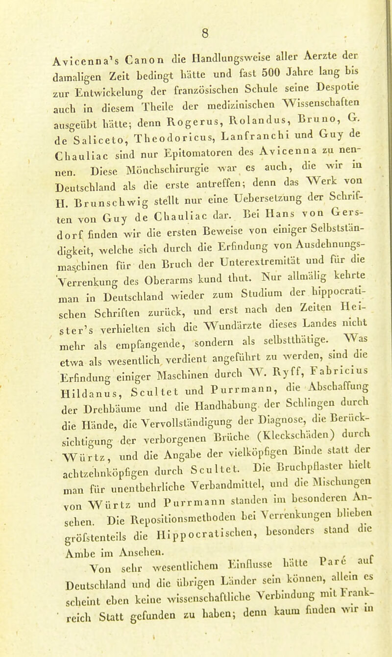 Avicenna's Canon die Handlungsweise aller Aerzte der damaligen Zeit bedingt hätte und fast 500 Jahre lang bis zur Entwickelung der französischen Schule seine Despotie auch in diesem Theile der medizinischen Wissenschaften ausgeübt hätte; denn Rogerus, Pvolandus, Bruno, G. de Saliceto, Theodorlcus, Lanfranchi und Guy de ChauUac sind nur Epitomatoren des Avicenna zu nen- nen. Diese Mönchschirurgie war es auch, die wir m Deutschland als die erste antreffen; denn das Werk von H. Brunschwig stellt nur eine Uebersetzung der Schrif- ten von Guy de Chaullac dar. Bei Hans von Gers- dorf finden wir die ersten Beweise von einiger Selbststän- digkeit, welche sich durch die Erfindung von Ausdehnungs- mascblnen für den Bruch der Unterextremität und für die Verrenkung des Oberarms kund thut. Nur allmähg kehrte xnan in Deutschland wieder zum Studium der h.ppocrati- schen Schriften zurück, und erst nach den Zeiten Hei- ster's verhielten sich die Wundärzte dieses Landes nicht mehr als empfangende, sondern als selbstthätlge. Was etwa als wesentlich, verdient angeführt zu werden, sind die Erfindung einiger Maschinen durch W. Ryff, Fabncius Hildanus, Scultet nnd Purrmann, die Abschaffung der Drehbäume und die Handhabung, der Schlingen durch die Hände, die Vervollständigung der Diagnose, die Berück- sichtigung der verborgenen Brüche (Kleckschäden) durch Würtz, und die Angabe der vielköpfigen Binde statt der achtzehnköpfigen durch Scultet. Die Bruchpflaster hielt nian für unentbehrliche Verbandmittel, und die Mischungen von Würtz und Purrmann standen im besonderen An- sehen Die Repositlonsmethoden bei Verrenkungen bheben gröfstenteils die HIppocratischen, besonders stand die Ambe im Ansehen. , Von sehr wesentlichem Einflüsse hätte Pare aut Deutschland und die übrigen Länder sein können, allein es scheint eben keine wissenschaftliche Verbindung mit Frank- • reich Statt gefunden zu haben; denn kaum finden wir m