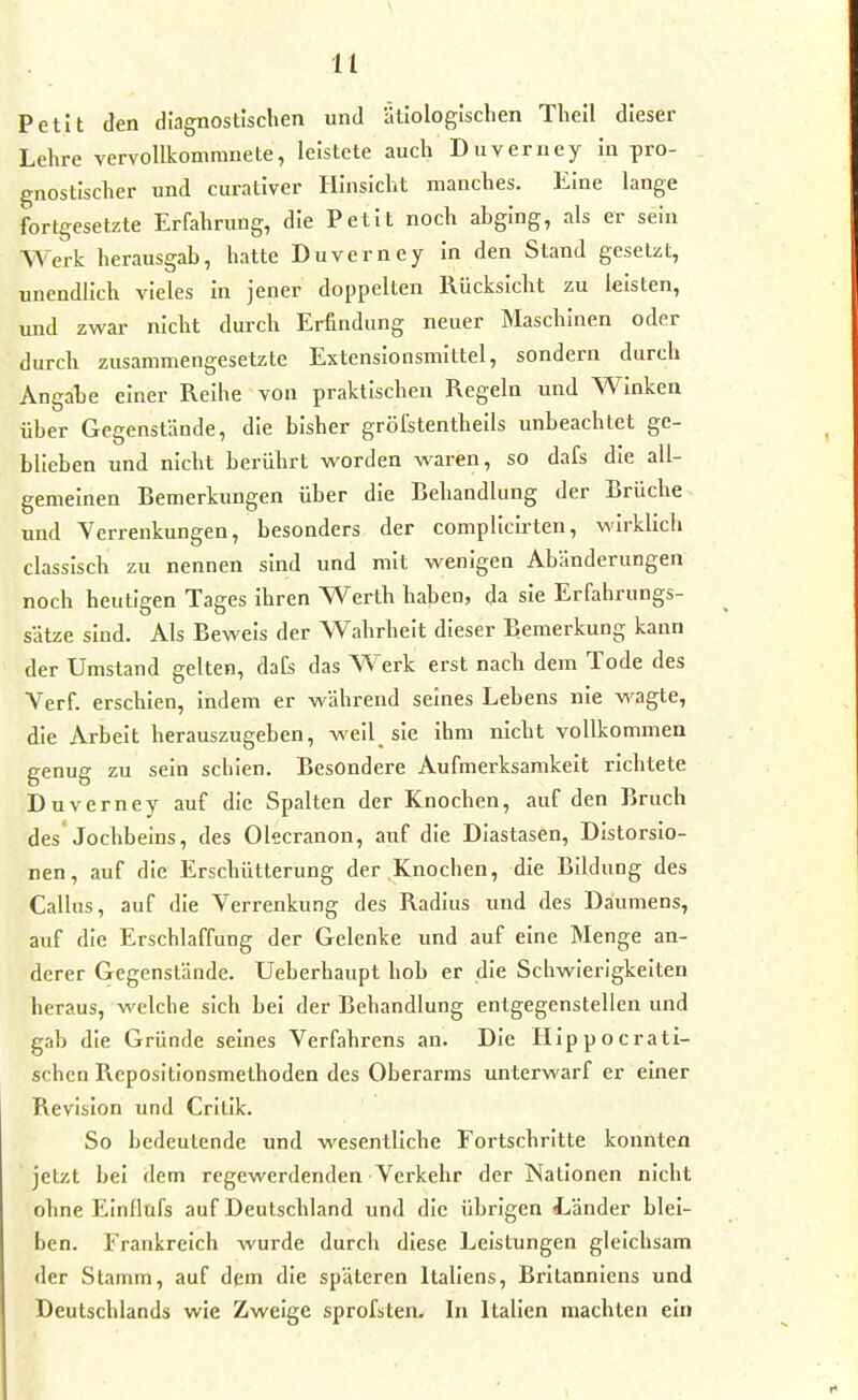 Petit den diagnostischen und ätiologischen Theil dieser Lehre vervollkommnete, leistete auch Duverney in pro- gnostischer und curativer Hinsicht manches. Eine lange fortgesetzte Erfahrung, die Petit noch abging, als er sein Werk herausgab, hatte Duverney in den Stand gesetzt, unendlich vieles in jener doppelten Rücksicht zu leisten, und zwar nicht durch Erfindung neuer Maschinen oder durch zusammengesetzte Extensionsmittel, sondern durch Angahe einer Reihe von praktischen Regeln und Winken über Gegenstände, die bisher gröfstenthells unbeachtet ge- blieben und nicht berührt worden waren, so dafs die all- gemeinen Bemerkungen über die Behandlung der Brüche und Verrenkungen, besonders der complicirten, M'irklich classisch zu nennen sind und mit wenigen Abänderungen noch heutigen Tages ihren Werth haben, da sie Erfahrungs- sätze sind. Als Beweis der Wahrheit dieser Bemerkung kann der Umstand gelten, dafs das W^erk erst nach dem Tode des Verf erschien, indem er während seines Lebens nie wagte, die Arbelt herauszugeben, weil_ sie ihm nicht vollkommen genug zu sein schien. Besondere Aufmerksamkeit richtete Duverney auf die Spalten der Knochen, auf den Bruch des Jochbeins, des Olecranon, auf die Diastasen, Distorsio- nen, auf die Erschütterung der Knochen, die Bildung des Gallus, auf die Verrenkung des Radius und des Daumens, auf die Erschlaffung der Gelenke und auf eine Menge an- derer Gegenstände. Ueberhaupt hob er die Schwierigkeiten heraus, welche sich bei der Behandlung entgegenstellen und gab die Gründe seines Verfahrens an. Die Hip p o crati- schen Repositlonsmethoden des Oberarms unterwarf er einer Revision und Critlk. So bedeutende und wesentliche Fortschritte konnten jetzt bei dem regewerdenden Verkehr der Nationen nicht ohne Elnllüfs auf Deutschland und die übrigen Länder blei- ben. Frankreich wurde durch diese Leistungen gleichsam der Stamm, auf dem die späteren Italiens, Britanniens und Deutschlands wie Zweige sprofsten. In Italien machten ein