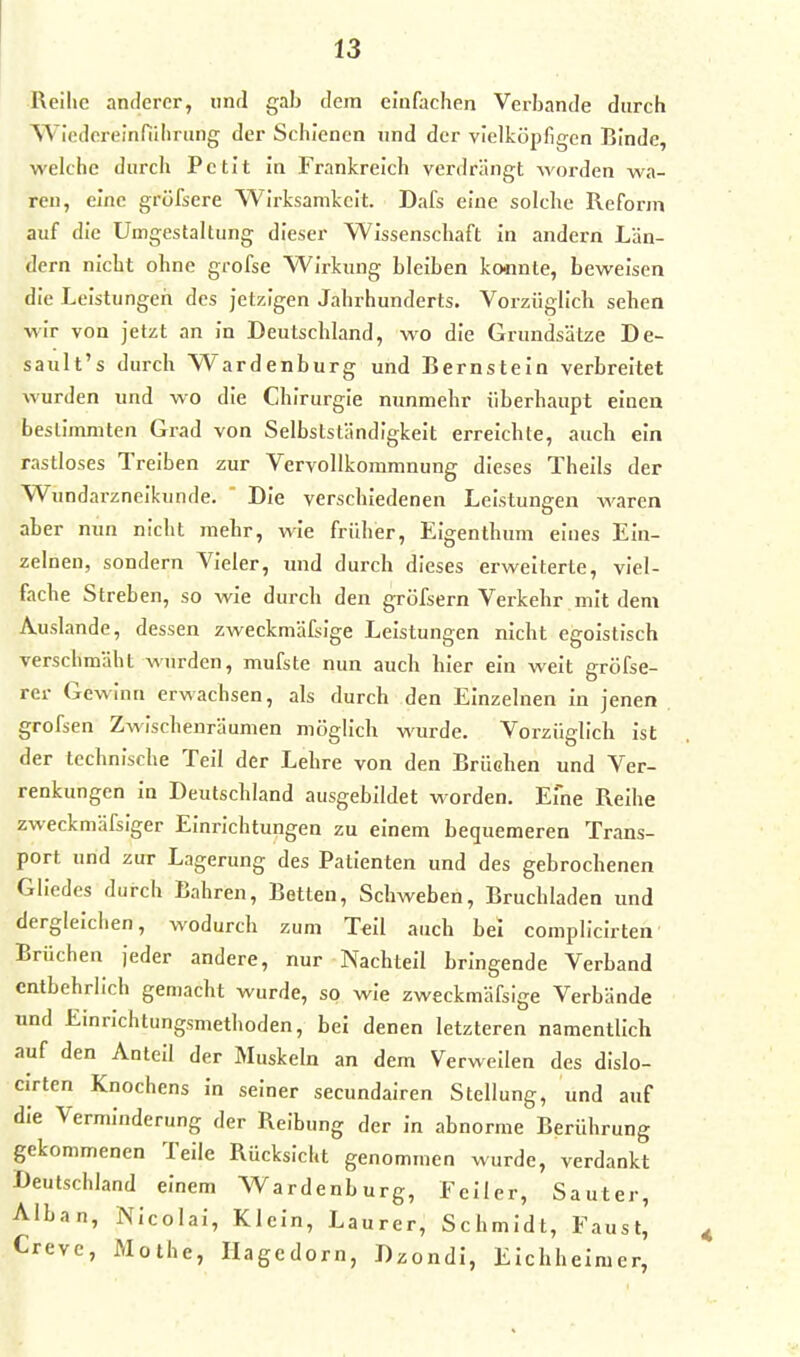 Reihe antlercr, und gab dem einfachen Verbände durch Wicdcreinnilirung der Schienen und der vielköpfigen Binde, welche durch Petit in Frankreich verdrängt worden wa- ren, eine gröfsere Wirksamkeit. Dafs eine solche Reform auf die Umgestaltung dieser Wissenschaft in andern Län- dern nicht ohne grofse Wirkung bleiben konnte, beweisen die Leistungen des jetzigen Jahrhunderts. Vorzüglich sehen wir von jetzt an in Deutschland, wo die Grundsätze De- sault's durch Wardenburg und Bernstein verbreitet wurden und wo die Chirurgie nunmehr überhaupt einen bestimmten Grad von Selbstständigkeit erreichte, auch ein rastloses Treiben zur Vervollkommnung dieses Theils der Wundarzneikunde.  Die verschiedenen Leistungen waren aber nun nicht mehr, wie früher, Eigenthum eines Ein- zelnen, sondern Vieler, und durch dieses erweiterte, viel- fache Streben, so wie durch den gröfsern Verkehr mit dem Auslande, dessen zweckmäfsige Leistungen nicht egoistisch verschmäht wurden, mufste nun auch hier ein weit gröfse- rer Gewinn erwachsen, als durch den Einzelnen In jenen grofsen Zwischenräumen möglich wurde. Vorzüglich Ist der technische Teil der Lehre von den Brüchen und Ver- renkungen in Deutschland ausgebildet worden. Eine Reihe zweckmäfsiger Einrichtungen zu einem bequemeren Trans- port und zur Lagerung des Patienten und des gebrochenen Gliedes durch Bahren, Betten, Schweben, Bruchladen und dergleichen, wodurch zum Teil auch bei complicirten Brüchen jeder andere, nur Nachteil bringende Verband entbehrlich gemacht wurde, so wie zweckmäfsige Verbände und Einrichtungsmethoden, bei denen letzteren namentlich auf den Anteil der Muskeln an dem Verweilen des dislo- cirten Knochens In seiner secundairen Stellung, und auf die Verminderung der Reibung der In abnorme Berührung gekommenen Teile Rücksicht genommen wurde, verdankt Deutschland einem Wardenburg, Feiler, Sauter, Alban, Nicolai, Klein, Laurer, Schmidt, Faust, Creve, Mothe, Hagedorn, Dzondl, Elchheimer,