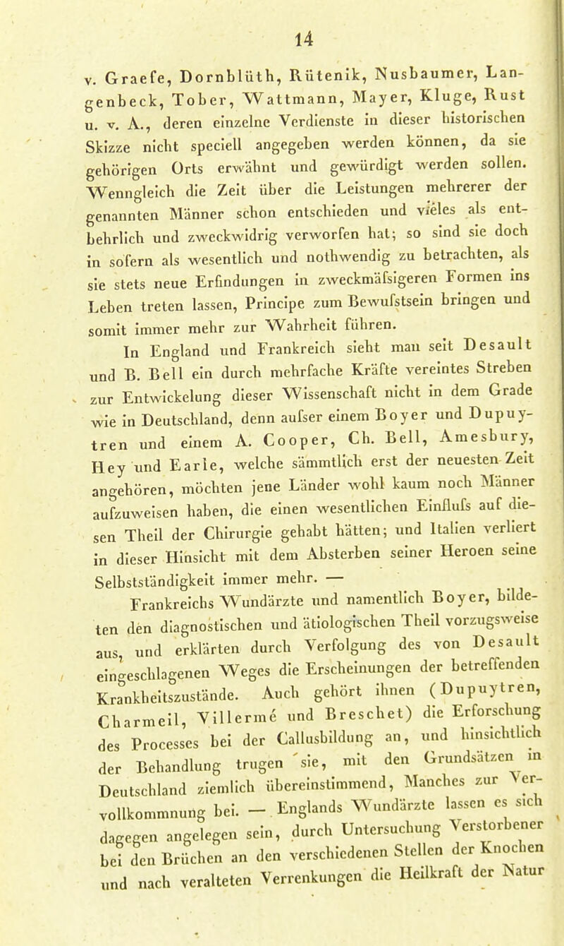 V. Graefe, Dornblüth, Rütenik, Nusbaumer, Lan- genbeck, Tober, Wattmann, Mayer, Kluge, Rust u. V. A., deren einzelne Verdienste in dieser historischen Skizze nicht speclell angegeben werden können, da sie gehörigen Orts erwähnt und gewürdigt werden sollen. Wenngleich die Zeit über die Leistungen mehrerer der genannten Männer schon entschieden und vieles als ent- behrlich und zweckwidrig verworfen hat; so sind sie doch in sofern als wesentlich und nothwendig zu betrachten, als sie stets neue Erfindungen In zweckmäfsigeren Formen ins Leben treten lassen, Principe zum Bewufstsein bringen und somit immer mehr zur Wahrheit führen. In England und Frankreich sieht mau seit Desault und B. Bell ein durch mehrfache Kräfte vereintes Streben zur Entwickelung dieser Wissenschaft nicht in dem Grade wie in Deutschland, denn aufser einem Boy er und Dupuy- tren und einem A. Cooper, Ch. Bell, Amesbury, Hey und Earle, welche sämmtUch erst der neuesten Zelt angehören, möchten jene Länder wohl kaum noch Männer aufzuweisen haben, die einen wesentlichen Einilufs auf die- sen Thell der Chirurgie gehabt hätten; und Italien verliert in dieser Hinsicht mit dem Absterben seiner Heroen seine Selbstständigkeit immer mehr. — Frankreichs Wundärzte und namentlich Boyer, bilde- ten den diagnostischen und ätiologischen Thell vorzugsweise aus, und erklärten durch Verfolgung des von Desault eingeschlagenen Weges die Erscheinungen der betreffenden Krankheitszustände. Auch gehört ihnen (Dupuytren, Charmell, ViUerme und Breschet) die Erforschung des Processes bei der Callusblldung an, und hinsichtlich der Behandlung trugen 'sie, mit den Grundsätzen m Deutschland ziemlich übereinstimmend, Manches zur Ver- vollkommnung bei. - Englands Wundärzte lassen es s.eh dagegen angelegen sein, durch Untersuchung Verstorbener bei den Brüchen an den verschiedenen Stellen der Knochen und nach veralteten Verrenkungen die Hellkraft der Natur