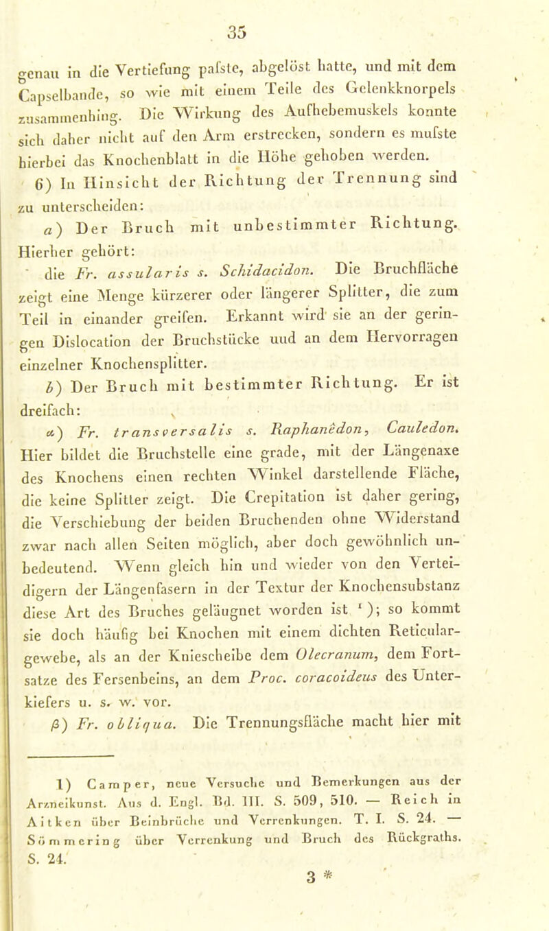 -rcnau in die Vertiefung pafste, abgelöst hatte, und mit dem Capselbande, so wie mit einem Teile des Gclenkknorpels ziisammcuhlng. Die Wirkung des Aufhebemuskels konnte sich daher nicht auf den Arm erstrecken, sondern es mufste hierbei das Knochenblatt in die Höhe gehoben werden. 6) In Hinsicht der Richtung der Trennung sind zu unterscheiden: a) Der Bruch mit unbestimmter Richtung. Hierher gehört:  die Fr. assularis s. Scliidacidon. Die Bruchfläche zeigt eine iNIenge kürzerer oder längerer Splitter, die zum Teil In einander greifen. Erkannt wird sie an der gerin- gen Dislocatlon der Bruchstücke und an dem Hervorragen einzelner Knochensplitter. h) Der Bruch mit bestimmter Richtung. Er ist dreifach: a.') Fr. transversalis s. RapJianedon, Cauledon. Hier bildet die Bruchstelle eine grade, mit der Längenaxe des Knochens einen rechten Winkel darstellende Fläche, die keine Splitter zeigt. Die Crepitatlon ist daher gering, die Verschiebung der beiden Bruchenden ohne Widerstand zwar nach allen Seiten möglich, aber doch gewöhnlich un- bedeutend. Wenn gleich hin und wieder von den Vertei- digern der Längenfasern In der Textur der Knochensubstanz diese Art des Bruches geläugnet worden ist so kommt sie doch häufig bei Knochen mit einem dichten Retlcular- gewebe, als an der Kniescheibe dem Olecranum, dem Fort- satze des Fersenbeins, an dem Proc. coracoideus des Unter- kiefers u. s. w. vor. /3) Fr. olliqua. Die Trennungsfläche macht hier mit 1) Camper, neue Vcrsuclic und Bemerkungen aus der Ar/,neikunst. Ans d. Engl. Bd. III. S. 509, 510. — Reich in Aitkcn über Beinbrüclic und Verrenkungen. T. I. S. 24. Sönimcring über Verrenkung und Bruch des Rückgraths. S. 24. 3 *