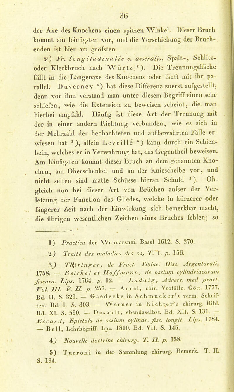 der Axe des Knochens einen spitzen Winkel. Dieser Bruch kommt am häufigsten vor, und die Verschiebung der Bruch- enden ist hier am gröfsten. y) Fr. longiiudinalis s. asseralis, Spalt-, Schlitz- oder Kleckbruch nach Würtz,'). Die Trennungsüäche fällt in die Längenaxe des Knochens oder läuft mit ihr pa- rallel. Duverney °) hat diese Differenz zuerst aufgestellt, denn vor ihm verstand man unter diesem Begriff einen sehr schiefen, wie die Extension zu beweisen scheint, die mau hierbei empfahl. Häufig ist diese Art der Trennung mit der in einer andern Richtung verbunden, wie es sich in der Mehrzahl der beobachteten und aufbewahrten Fälle er- wiesen hat allein LevelUe kann durch ein Schien- bein, welches er in Verwahrung hat, das Gegentheil beweisen. Am häufigsten kommt dieser Bruch an dem genannten Kno- chen, am Oberschenkel und an der Kniescheibe vor, und nicht selten sind matte Schüsse hieran Schuld =). Ob- gleich nun bei dieser Art von Brüchen aufser der Ver- letzung der Function des Gliedes, welche in kürzerer oder längerer Zeit nach der Einwirkung sich bemerkbar macht, die übrigen wesentlichen Zeichen eines Bruches fehlen; so 1) Practica der Wundarznei. Basel 1612. S. 270. 2^ Tratte des maladies des os, T. 1. p. 156. 3J Th\iringcr, de Fruct. Tibiae. Diss. Argcntorafi. 1758i — Reichel et Hoff mann, de ossiiini cylindriacoruin fissura. Lips. 1764. />. 12. — Ludwig, yidpers. med. pract. Fol. III. P- II- P- 257. — Acrel, chlr. Vorfälle. Göll. 1777. Bd. II. S. 329. — Gaedecke in Schmucker's verm. Schrif- ten. Bd. I. S. 303. — Werner in Richt.er's chirurg. Eibl. Bd. XI. S. .590. — Desault, ebendaselbst. Bd. XII. S. 131. — Tic Card, Epistola de ossium cylindr. fiss. longil. Lips. 1784. — Bell, Lchrbcgrlff. Lpz. 1810. Bd. VII. S. 145. 4) Noufelle doctrine chirurg. T, II. p. 158. 5) Turroni in der Sammlung chirurg. Bemerk. T. II.