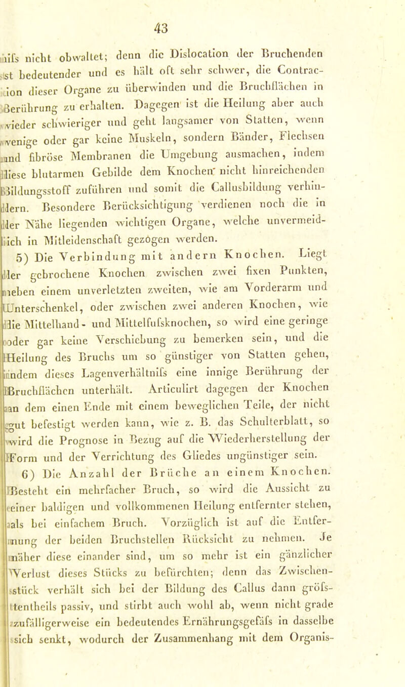 liills nicht obwaltet; denn die Dislocation der Bruchenden i\st bedeutender und es hält oft sehr schwer, die Contrac- iclon dieser Organe zu überwinden luid die Bruchüächen in Berührung zu erhalten. Dagegen ist die Heilung aber auch :,vieder schwieriger und geht langsamer von Statten, wenn menlge oder gar keine Muskeln, sondern Bänder, Flechsen aand fibröse Membranen die Umgebung ausmachen, indem niese blutarmen Gebilde dem Knochen' nicht hinreichenden Silldungsstoff zuführen und somit die Callusbildung verhiu- Wern. Besondere Berücksichtigung verdienen noch die in Ider Nähe liegenden wichtigen Organe, welche unvermeid- lich in Mitleidenschaft gezögen werden. 5) Die Verbindung mit andern Knochen. Liegt Her gebrochene Knochen zwischen zwei fixen Punkten, meben einem unverletzten zweiten, wie am Vorderarm und LÜnterschenkel, oder zwischen zwei anderen Knochen, wie i3Ie Mittelhand - und MIttelfufsknochen, so wird eine geringe ^oder gar keine Verschiebung zu bemerken sein, und die [Heilung des Bruchs um so günstiger von Statten gehen, irindeni dieses Lagenverhältnifs eine innige Berührung der iBruchflächcn unterhält. Articulirt dagegen der Knochen aan dem einen Ende mit einem beweglichen Teile, der nicht ffut befestigt werden kann, wie z. B. das Schulterblatt, so wird die Prognose in Bezug auf die Wiederherstellung der IForm und der Verrichtung des Gliedes ungünstiger sein. 6) Die Anzahl der Brüche an einem Knochen. IBesteht ein mehrfacher Bruch, so wird die Aussicht zu reiner baldigen und vollkommenen Heilung entfernter stehen, aals bei einfachem Bruch. Vorzüglich ist auf die Entfer- inung der beiden Bruchstellen Ilücksicht zu nehmen. Je unäher diese einander sind, um so mehr ist ein gänzlicher Werlüst dieses Stücks zu befürchten; denn das Zwisclien- sstück verhält sich bei der Bildung des Gallus dann gröfs- ttentheils passiv, und stirbt aucli wohl ab, wenn nicht grade -zufälligerweise ein bedeutendes Ernährungsgefäfs in dasselbe s.slch senkt, wodurch der Zusammenhang mit dem Organls-